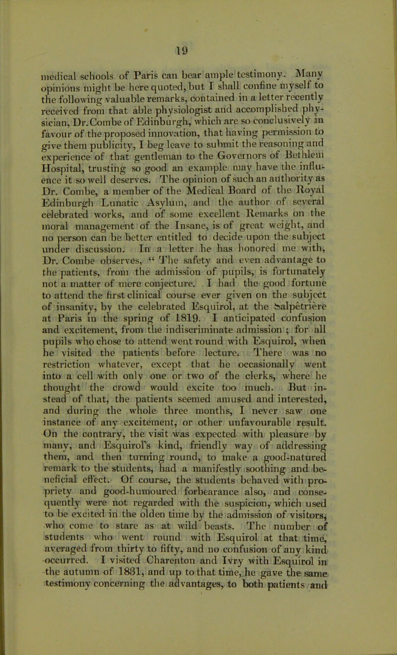 medical schools of Paris can bear ample testimony. Many opinions might be here quoted, but I shall confine myself to the following valuable remarks, contained in a letter recently received from that able physiologist and accomplished phy- sician, Dr.Combe of Edinburgh, which are so conclusively in favour of the proposed innovation, that having permission to give them publicity, I beg leave to submit the reasoning and experience of that gentleman to the Governors of Bet Idem Hospital, trusting so good an example may have the influ- ence it so well deserves. The opinion of such an authority as Dr. Combe, a member of the Medical Board of the Boyal Edinburgh Lunatic Asylum, and the author of several celebrated works, and of some excellent Remarks on the moral management of the Insane, is of great weight, and no person can be better entitled to decide upon the subject under discussion. In a letter he has honored me with, Dr. Combe observes, “ The safety and even advantage to the patients, from the admission of pupils, is fortunately not a matter of mere conjecture. I had the good fortune to attend the first clinical course ever given on the subject of insanity, by the celebrated Esquirol, at the isalpetriere at Paris in the spring of 1819. I anticipated confusion and excitement, from the indiscriminate admission ; for all pupils who chose to attend went round with Esquirol, when he visited the patients before lecture. There was no restriction whatever, except that he occasionally went into a cell with only one or two of the clerks, where he thought the crowd would excite too much. But in- stead of that, the patients seemed amused and interested, and during the whole three months, I never saw one instance of any excitement, or other unfavourable result. On the contrary, the visit was expected with pleasure by many, and Esquirofs kind, friendly way of addressing them, and then turning round, to make a good-natured remark to the students, had a manifestly soothing and be- neficial effect. Of course, the students behaved with pro- priety and good-humoured forbearance also, and conse- quently were not regarded with the suspicion, which used to be excited in the olden time by the admission of visitors, who come to stare as at wild beasts. The number of students who went round with Esquirol at that time, averaged from thirty to fifty, and no confusion of any kind occurred. I visited Charenton and Ivry with Esquirol in the autumn of 1831, and up to that time, he gave the same testimony concerning the advantages, to both patients and