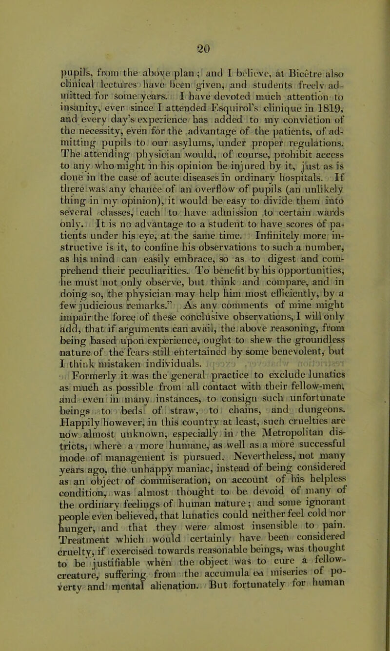 pupils, from the above plan ; and I believe, at Bicetre also clinical lectures have been given, and students freelv ad- mitted for some years. I have devoted much attention to insanity, ever since I attended Esquirol’s clinique in 1819, and every day’s experience has added to my conviction of the necessity, even for the advantage of the patients, of ad- mitting pupils to our asylums, under proper regulations. The attending physician would, of course, prohibit access to any who might in his opinion be injured by it, just as is done in the case of acute diseases in ordinary hospitals. If there was any chance of an overflow of pupils (an unlikely thing in my opinion), it would be easy to divide them into several classes, each to have admission to certain wards only. It is no advantage to a student to have scores of pa- tients under his eye, at the same time. Infinitely more in- structive is it, to confine his observations to such a number, as his mind can easily embrace, so as to digest and com- prehend their peculiarities. To benefit by his opportunities, he must not only observe, but think and compare, and in doing so, the physician may help him most efficiently, by a few judicious remarks.” As any comments of mine might impair the force of these conclusive observations, I will only add, that if arguments can avail, the above reasoning, from being based upon experience, ought to shew the groundless nature of the fears still entertained by some benevolent, but I think mistaken individuals. Formerly it was the general practice to exclude lunatics as much as possible from all contact with their fellow-men, and even in many instances, to consign such unfortunate beings to beds of straw, to chains, and dungeons. Happily however, in this country at least, such cruelties are now almost unknown, especially iti the Metropolitan dis- tricts, where a more humane, as well as a more successful mode of management is pursued. Nevertheless, not many years ago, the unhappy maniac, instead of being considered as an object of commiseration, on account of his helpless condition, was almost thought to be devoid of many of the ordinary feelings of human nature; and some ignorant people even believed, that lunatics could neither feel cold nor hunger, and that they were almost insensible to pain. Treatment which would certainly have been considered cruelty, if exercised towards reasonable beings, was thought to be justifiable when the object was to cure a fellow- creature, suffering from the accumula eo miseries of po- verty and mental alienation. But fortunately for human