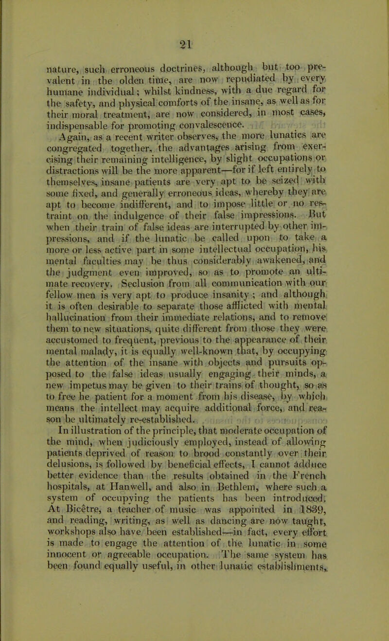 nature, sucli erroneous doctrines, although but too pre- valent in the olden time, are now repudiated by every humane individual; whilst kindness, with a due regard for the safety, and physical comforts of the insane, as well as for their moral treatment, are now considered, in most cases, indispensable for promoting convalescence. Again, as a recent writer observes, the more lunatics are congregated together, the advantages arising from exer- cising their remaining intelligence, by slight occupations or distractions will be the more apparent—for if left entirely to themselves, insane patients are very apt to be seized with some fixed, and generally erroneous ideas, whereby they are apt to become indifferent, and to impose little or no res- traint on the indulgence of their false impressions. Jlut when their train of false ideas are interrupted by other im- pressions, and if the lunatic be called upon to take a more or less active part in some intellectual occupation, lvis mental faculties may be thus considerably awakened, and tlie judgment even improved, so as to promote an ulti- mate recovery. Seclusion from all communication with our fellow men is very apt to produce insanity ; and although it is often desirable to separate those afflicted with mental hallucination from their immediate relations, and to remove them to new situations, quite different from those they were accustomed to frequent, previous to the appearance of their mental malady, it is equally well-known that, by occupying the attention of the insane with objects and pursuits op- posed to the false ideas usually engaging their minds, a new impetus may be given to their trains of thought, so as to free he patient for a moment from his disease, by which means the intellect may acquire additional force, and rea- son be ultimately re-established. In illustration of the principle, that moderate occupation of the mind, when judiciously employed, instead of allowing patients deprived of reason to brood constantly over their delusions, is followed by beneficial effects, I cannot adduce better evidence than the results obtained in the French hospitals, at Ilanwell, and also in Bethlem, where such a system of occupying the patients has been introduced. At Bicetre, a teacher of music was appointed in 1839, and reading, writing, as well as dancing are now taught, workshops also have been established—in fact, every effort is made to engage the attention of the lunatic in some innocent or agreeable occupation. The same system lias been found equally useful, in other lunatic establishments,