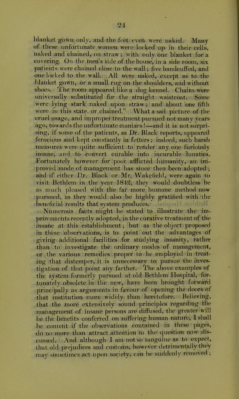 blanket gown only, and the feet even were naked. Many of these unfortunate women were locked up in their cells, naked and chained, on straw; with only one blanket for a covering. On the men’s side of the house, in a side room, six patients were chained close to the wall; five handcuffed, and one locked to the wall. All were naked, except as to the blanket gown, or a small rug on the shoulders, and without shoes. The room appeared like a dog kennel. Chains were universally substituted for the straight waistcoat. Some were lying stark naked upon straw; and about one fifth were in this state, or chained.” What a sad picture of the cruel usage, and improper treatment pursued not many years ago, towards the unfortunate maniacs !—and it is not surpri- sing, if some of the patients, as Dr. Black reports, appeared ferocious and kept constantly in fetters; indeed, such harsh measures were quite sufficient to render any one furiously insane, and to convert curable into incurable lunatics. Fortunately however for poor afflicted humanity, an im- proved mode of management has since then been adopted ; and if either Dr. Black or Mr. Wakefield, were again to visit Bethlem in the year 18t2, they would doubtless be as much pleased with the far more humane method now pursued, as they would also be highly gratified with the beneficial results that system produces. Numerous facts might be stated to illustrate the im- provements recently adopted, in the curative treatment of the insane at this establishment; but as the object proposed in these observations, is to point out the advantages of giving additional facilities for studying insanity, rather than to investigate the ordinary modes of management, or the various remedies proper to be employed in treat- ing that distemper, it is unnecessary to pursue the inves- tigation of that point any farther. The above examples of the system formerly pursued at old Bethlem Hospital, for- tunately obsolete in the new, have been brought forward principally as arguments in favour of opening the doors of that institution more widely than heretofore. Believing, that the more extensively sound principles regarding the management of insane persons are diffused, the greater will be the benefits conferred on suffering human nature, 1 shall be content if the observations contained in these pages, do no more than attract attention to the question now dis- cussed. And although I am not so sanguine as to expect, that old prejudices and customs, however detrimentally they may sometimes act upon society, can be suddenly removed ;