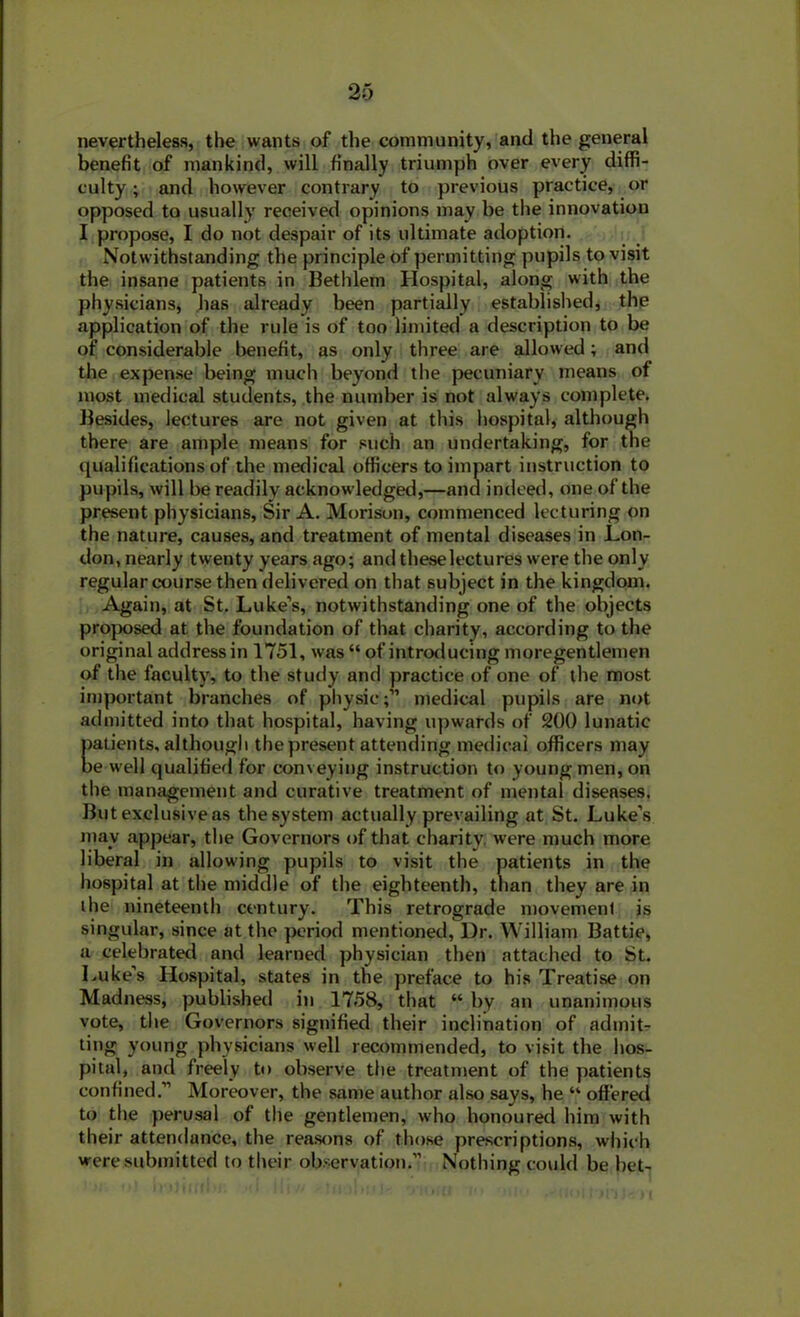 nevertheless, the wants of the community, anti the general benefit of mankind, will finally triumph over every diffi- culty ; and however contrary to previous practice, or opposed to usually received opinions may be the innovation I propose, I do not despair of its ultimate adoption. Notwithstanding the principle of permitting pupils to visit the insane patients in Bethlem Hospital, along with the physicians, has already been partially established, the application of the rule is of too limited a description to be of considerable benefit, as only three are allowed; and the expense being much beyond the pecuniary means of most medical students, the number is not always complete. Besides, lectures are not given at this hospital, although there are ample means for such an undertaking, for the qualifications of the medical officers to impart instruction to pupils, will be readily acknowledged,—and indeed, one of the present physicians. Sir A. Morison, commenced lecturing on the nature, causes, and treatment of mental diseases in Lon- don, nearly twenty years ago; and theselectures were the only regular course then delivered on that subject in the kingdom. Again, at St. Luke’s, notwithstanding one of the objects proposed at the foundation of that charity, according to the original address in 1751, was “ of introducing moregentlemen of the faculty, to the study and practice of one of the most important branches of physic;” medical pupils are not admitted into that hospital, having upwards of 200 lunatic patients, although the present attending medical officers may be w ell qualified for conveying instruction to young men, on the management and curative treatment of mental diseases. But exclusive as the system actually prevailing at St. Luke’s may appear, the Governors of that charity were much more liberal in allowing pupils to visit the patients in the hospital at the middle of the eighteenth, than they are in the nineteenth century. This retrograde movemenl is singular, since at the period mentioned, Dr. William Battie, a celebrated and learned physician then attached to St. Luke’s Hospital, states in the preface to his Treatise on Madness, published in 1758, that “ by an unanimous vote, the Governors signified their inclination of admit- ting young physicians well recommended, to visit the hos- pital, and freely to observe the treatment of the patients confined.” Moreover, the same author also says, he “ offered to the perusal of the gentlemen, who honoured him with their attendance, the reasons of those prescriptions, which were submitted to their observation.” Nothing could be bet-