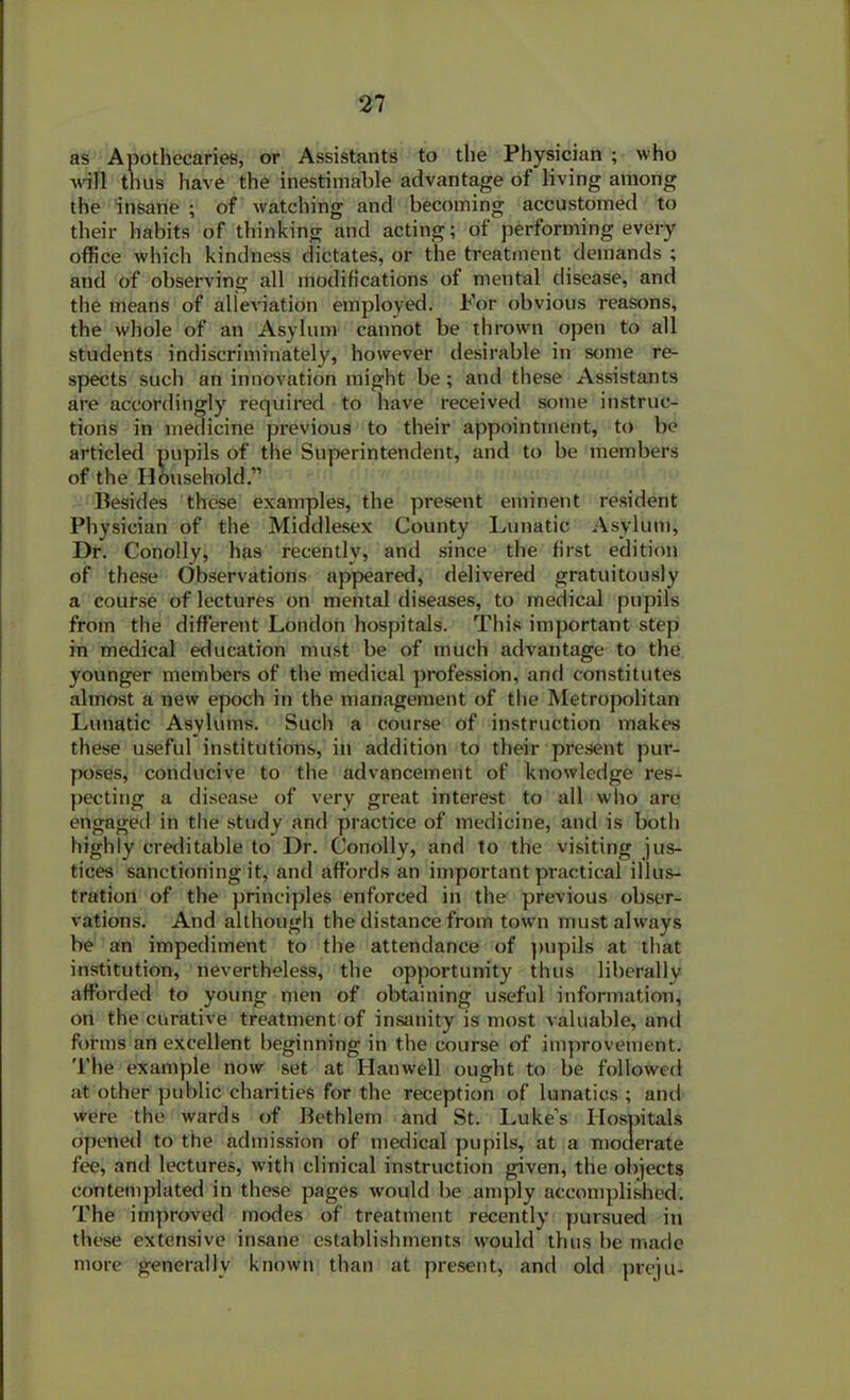 as Apothecaries, or Assistants to the Physician ; who will thus have the inestimable advantage of living among the insane ; of watching and becoming accustomed to their habits of thinking and acting; of performing every office which kindness dictates, or the treatment demands ; and of observing all modifications of mental disease, and the means of alleviation employed. For obvious reasons, the whole of an Asylum cannot be thrown open to all students indiscriminately, however desirable in some re- spects such an innovation might be ; and these Assistants are accordingly required to have received some instruc- tions in medicine previous to their appointment, to be articled pupils of the Superintendent, and to be members of the Household.” Besides these examples, the present eminent resident Physician of the Middlesex County Lunatic Asylum, Dr. Conolly, has recently, and since the first edition of these Observations appeared, delivered gratuitously a course of lectures on mental diseases, to medical pupils from the different London hospitals. This important step in medical education must be of much advantage to the younger members of the medical profession, and constitutes almost a new epoch in the management of the Metropolitan Lunatic Asylums. Such a course of instruction makes these useful institutions, in addition to their present pur- poses, conducive to the advancement of knowledge res- pecting a disease of very great interest to all who are engaged in the study and practice of medicine, and is both highly creditable to Dr. Conolly, and to the visiting jus- tices sanctioning it, and affords an important practical illus- tration of the principles enforced in the previous obser- vations. And although the distance from town must always be an impediment to the attendance of pupils at that institution, nevertheless, the opportunity thus liberally afforded to young men of obtaining useful information, on the curative treatment of insanity is most valuable, anti forms an excellent beginning in the course of improvement. The example now set at Harwell ought to be followed at other public charities for the reception of lunatics ; and were the wards of Bethlem and St. Luke’s Hospitals opened to the admission of medical pupils, at a moderate fee, and lectures, with clinical instruction given, the objects contemplated in these pages would be amply accomplished. The improved modes of treatment recently pursued in these extensive insane establishments would thus be made more generally known than at present, and old preju-