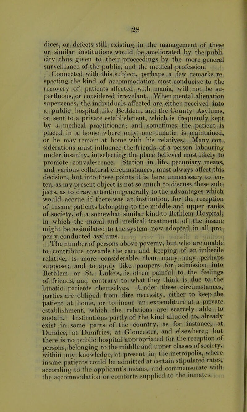 dices, or defects still existing in the management of these or similar institutions would be ameliorated by the publi- city thus given to their proceedings by the more general surveillance of the public, and the medical profession. Connected with this subject, perhaps a few remarks re- specting the kind of accommodation most conducive to the recovery of patients affected with mania, will not be su- perfluous, or considered irrevelant. When mental alienation supervenes, the individuals affected are either received into a public hospital like Bethlem, and the County Asylums, or sent to a private establishment, which is frequently kept by a medical practitioner; and sometimes the patient is placed in a house where only one lunatic is maintained, or he may remain at home with his relatives. Many con- siderations must influence the friends of a person labouring under insanity, in selecting the place believed most likely to promote convalescence. Station in life, pecuniary means, and various collateral circumstances, must always affect this decision, but into these points it is here unnecessary to en- ter, as my present object is not so much to discuss these sub- jects, as to draw attention generally to the advantages which would accrue if there was an institution, for the reception of insane patients belonging to the middle and upper ranks of society, of a somewhat similar kind to Bethlem Hospital, in which the moral and medical treatment of the insane might be assimilated to the system now adopted in all pro- perly conducted asylums. The number of persons above poverty, but who are unable to contribute towards the care and keeping of an imbecile relative, is more considerable than many may perhaps suppose; and to apply like paupers for admission into Bethlem or St. Luke’s, is often painful to the feelings of friends, and contrary to what they think is due to the lunatic patients themselves. Under these circumstances, parties are obliged from dire necessity, either to keep the patient at home, or to incur an expenditure at a private establishment, which the relations are scarcely able to sustain. Institutions partly of the kind alluded to, already exist in some parts of the country, as for instance, at Dundee, at Dumfries, at Gloucester, and elsewhere ; but there is no public hospital appropriated for the reception of persons, belonging to the middle and upper classes of society, within my knowledge, at present in the metropolis, where insane patients could be admitted at certain stipulated rates, according to the applicant’s means, and commensurate with the accommodation or comforts supplied to the inmates.