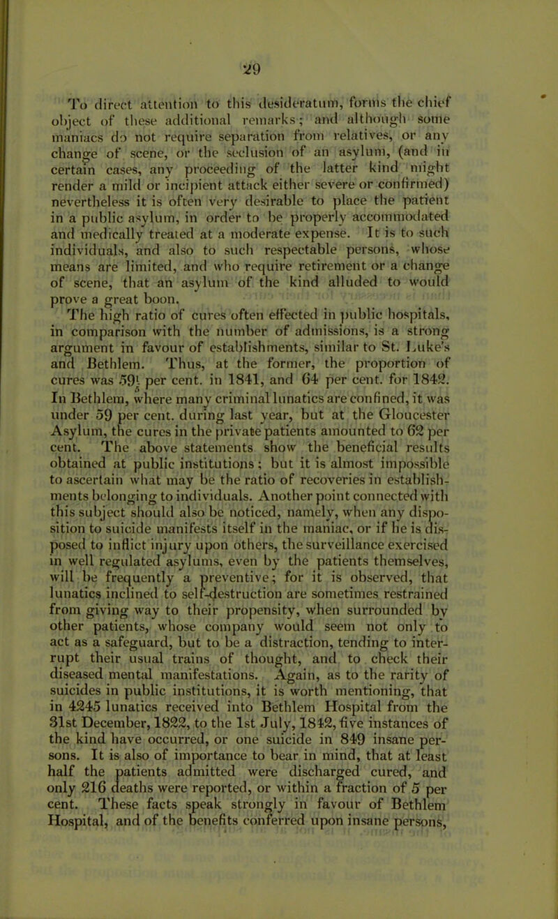 To direct attention to this desideratum, forms the chief object of these additional remarks; and although some maniacs do not require separation from relatives, or any change of scene, or the seclusion of an asylum, (and in certain cases, any proceeding of the latter kind might render a mild or incipient attack either severe or confirmed) nevertheless it is often very desirable to place the patient in a public asylum, in order to be properly accommodated and medically treated at a moderate expense. It is to such individuals, and also to such respectable persons, whose means are limited, and who require retirement or a change of scene, that an asylum of the kind alluded to would prove a great boon. The high ratio of cures often effected in public hospitals, in comparison with the number of admissions, is a strong argument in favour of establishments, similar to St. Luke’s and Bethlem. Thus, at the former, the proportion of cures was 59l- per cent, in 1841, and 04 per cent, for 1842. In Bethlem, where many criminal lunatics are confined, it was under 59 per cent, during last year, but at the Gloucester Asylum, the cures in the private patients amounted to 62 per cent. The above statements show the beneficial results obtained at public institutions ; but it is almost impossible to ascertain what may be the ratio of recoveries in establish- ments belonging to individuals. Another point connected with this subject should also be noticed, namely, when any dispo- sition to suicide manifests itself in the maniac, or if he is dis- posed to inflict injury upon others, the surveillance exercised in well regulated asylums, even by the patients themselves, will be frequently a preventive; for it is observed, that lunatics inclined to self-destruction are sometimes restrained from giving way to their propensity, when surrounded bv other patients, whose company would seem not only to act as a safeguard, but to be a distraction, tending to inter- rupt their usual trains of thought, and to check their diseased mental manifestations. Again, as to the rarity of suicides in public institutions, it is worth mentioning, that in 4245 lunatics received into Bethlem Hospital from the 31st December, 1822, to the 1st July, 1842, five instances of the kind have occurred, or one suicide in 849 insane per- sons. It is also of importance to bear in mind, that at least half the patients admitted were discharged cured, and only 216 deaths were reported, or within a fraction of 5 per cent. These facts speak strongly in favour of Bethlem Hospital, and of the benefits conferred upon insane persons,