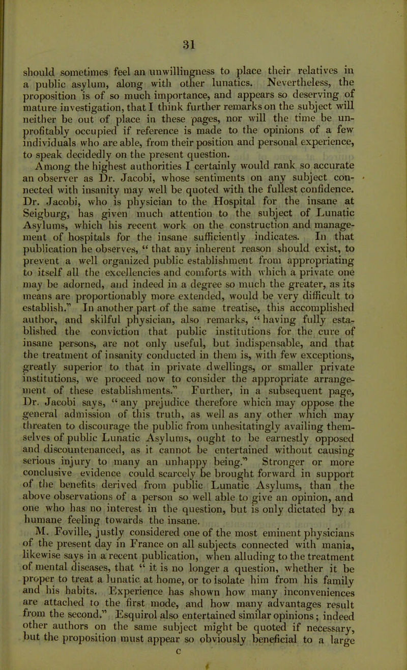 should sometimes feel an unwillingness to place their relatives in a public asylum, along with other lunatics. Nevertheless, the proposition is of so much importance, and appears so deserving of mature investigation, that I think further remarks on the subject will neither be out of place in these pages, nor will the time be un- profitably occupied if reference is made to the opinions of a few individuals who are able, from their position and personal experience, to speak decidedly on the present question. Among the highest authorities I certainly w'ould rank so accurate an observer as Dr. Jacobi, whose sentiments on any subject con- « nected with insanity may well be quoted with the fullest confidence. Dr. Jacobi, who is physician to the Hospital for the insane at Seigburg, has given much attention to the subject of Lunatic Asylums, which his recent work on the construction and manage- ment of hospitals for the insane sufficiently indicates. In that publication he observes, “ that any inherent reason should exist, to prevent a well organized public establishment from appropriating to itself all the excellencies and comforts with which a private one may be adorned, and indeed in a degree so much the greater, as its means are proportionally more extended, would be very difficult to establish.” In another part of the same treatise, this accomplished author, and skilful physician, also remarks, “ having fully esta- blished the conviction that public institutions for the cure of insane persons, are not only useful, but indispensable, and that the treatment of insanity conducted in them is, with few exceptions, greatly superior to that in private dwellings, or smaller private institutions, we proceed now to consider the appropriate arrange- ment of these establishments.” Further, in a subsequent page, Dr. Jacobi says, “any prejudice therefore which may oppose the general admission of this truth, as well as any other which may tlu-eaten to discourage the public from unhesitatingly availing them- selves of public Lunatic Asylums, ought to be eai-nestly opposed and discountenanced, as it cannot be entertained without causing serious injury to many an unhappy being.” Stronger or more conclusive evidence could scarcely be brought forward in support of the benefits derived from public Lunatic Asylums, than the above observations of a person so well able to give an opinion, and one who has no interest in the question, but is only dictated by a humane feeling towai-ds the insane. M. Foville, justly considered one of the most eminent physicians of the present day in France on all subjects connected with mania, likewise says in a recent publication, when alluding to the treatment of mental diseases, that “ it is no longer a question, whether it be proper to ti-eat a lunatic at home, or to isolate him from his family and his habits. Experience has shown how many inconveniences are attached to the first mode, and how many advantages result from the second.” Esquirol also entertained similar opinions; indeed other authors on the same subject might be quoted if necessary, but the proposition must appear so obviously beneficial to a large c #