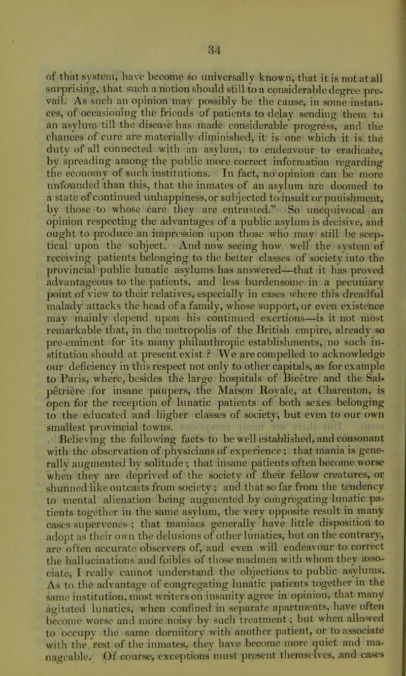 of that system, have become so universally known, that it is not at all surprising, that such a notion should still to a considerable degree pre- vail. As such an opinion may possibly be the cause, in some instan- ces, of occasioning the friends of patients to delay sending them to an asylum till the disease has made considerable progress, and the chances of cure are materially diminished, it is one which it is the duty of all connected with an asylum, to endeavour to eradicate, by spreading among the public more correct information regarding the economy of such institutions. In fact, no opinion can be more unfounded than this, that the inmates of an asylum are doomed to a state of continued unhappiness, or subjected to insult or punishment, by those to whose care they are entrusted.” So unequivocal an opinion respecting the advantages of a public asylum is decisive, and ought to produce an impression upon those who may still be scep- tical upon the subject. And now seeing how well the system of receiving patients belonging to the better classes of society into the provincial public lunatic asylums has answered—that it has proved advantageous to the patients, and less burdensome in a pecuniary point of view to their relatives, especially in cases where tin’s dreadful malady attacks the head of a family, whose support, or even existence may mainly depend upon his continued exertions—is it not most remarkable that, in the metropolis of the British empire, already so pre-eminent for its many philanthropic establishments, no such in- stitution should at present exist ? We are compelled to acknowledge our deficiency in this x-espect not only to other capitals, as for example to Pai’is, where, besides the large hospitals of Bicetre and the Sal- petriei'e for insane paupers, the Maison Royale, at Charenton, is open for the reception of lunatic patients of both sexes belonging to the educated and higher classes of society, but even to our own smallest provincial towns. Believing the following facts to be well established, and consonant with the observation of physicians of experience; that mania is gene- rally augmented by solitude ; that insane patients often become worse when they are deprived of the society of their fellow creatures, or shunned like outcasts from society; and that so far from the tendency to mental alienation being augmented by congregating lunatic pa- tients together in the same asylum, the very opposite result in many cases supervenes ; that maniacs generally have little disposition to adopt as their own the delusions of other lunatics, but on tlxe contrary, are often accurate observers of, and even will endeavour to correct the hallucinations and foibles of those madmen with whom they asso- ciate, I really cannot understand the objections to public asylums. As to the advantage of congregating lunatic patients together in the same institution, most writers on insanity agree in opinion, that many agitated lunatics, when confined in separate apartments, have often become worse and more noisy by such treatment; but when allowed to occupy the same dormitory with another patient, or to associate with the, rest of the inmates, they have become more quiet and ma- nageable. Of course, exceptions must present themselves, and cases