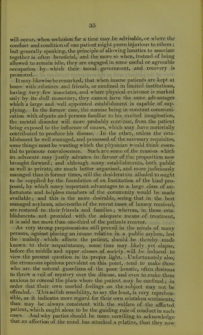 will occur, when seclusion for a time may be advisable, or where the conduct and condition of one patient might prove injurious to others ; but generally speaking, the principle of allowing lunatics to associate together is often beneficial, and the more so when, instead of being allowed to remain idle, tbey are engaged in some useful or agreeable occupation by which their moral government, and recovery is promoted. It may likewise be remarked, that when insane patients are kept at home with relatives and friends, or confined in limited institutions, having very few associates, and where physical existence is marked only by its dull monotony, they cannot have the same advantages which a large and well appointed establishment is capable of sup- plying. In the former case, the maniac being in constant communi- cation with objects and persons familiar to his excited imagination, the mental disorder will more probably continue, from the patient being exposed to the influence of causes, which may have materially contributed to produce his disease. In the other, unless the esta- blishment be well managed, and possessed of the necessary requisites, somethings must be wanting which the physician would think essen- tial to promote convalescence. Such are some of the reasons which an advocate may justly advance in favour of the proposition now brought forward; and although many establishments, both public as well as private, are much better organised, and more judiciously managed than in former times, still the desideratum alluded to ought to be supplied by the foundation of an Institution of the kind pro- posed, by which many important advantages to a large class of un- fortunate and helpless members of the community would be made available; and this is the more desirable, seeing that in the best managed asylums, nine-tenths of the recent cases of lunacy received, are restored to their friends and families ; whereas, in those esta- blishments not provided with the adequate means of treatment, it is said not more than one-third of the patients recover. As very strong prepossessions still prevail in the minds of many persons, against placing an insane relative in a public asylum, lest the malady which aifects the patient, should be thereby made known to their acquaintance, some time may likely yet elapse, before tbe middle and upper classes of society will be induced to view the present question in its proper light. Unfortunately also, the erroneous opinions prevalent on this point, tend to make those who are the natural guardians of the poor lunatic, often desirous to throw a veil of mystery over the disease, aud even to make them anxious to conceal the place where the patient may be confined ; in order that their own morbid feelings on the subject may not be offended. This selfish sensibility, to say the least, is very reprehen- sible, as it indicates more regard for their own mistaken sentiments, than may be always consistent with the welfare of the afflicted patient, which ought alone to be the guiding rule of conduct in such cases. And why parties should be more unwilling to acknowledge that an affection of the mind has attacked a relative, than they now