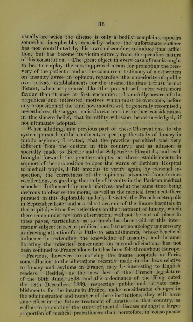 usually are when the disease is only a bodily complaint, appears somewhat inexplicable, especially where the unfortunate sufferer has not contributed by his own misconduct to induce this afflic- tion, but has become its victim entirely from the peculiar nature of In's constitution. The great object in every case of mania ought to be, to employ the most approved means for promoting the reco- very of the patient; and as the concurrent testimony of most writers on insanity agree in opinion, regarding the superiority of public over private establishments for the insane, the time I trust is not distant, when a proposal like the present will meet with more favour than it may at first encounter. I am fully aware of the prejudices and interested motives which must be overcome, before any proposition of the kind now mooted will be generally recognised ; nevertheless, the suggestion is thrown out for further consideration, in the sincere belief, that its utility will soon be acknowledged, if not ultimately adopted. When alluding, in a previous part of these Observations, to the system pursued on the continent, respecting the study of lunacy in public asylums, I stated, that the practice permitted was very different from the custom in this country; and as allusion is specially made to Bicetre and the Salpetriere Hospitals, and as I brought forward the practice adopted at these establishments in support of the proposition to open the wards of Bethlem Hospital to medical pupils, I felt anxious to verify again, by personal in- spection, the correctness of the opinions advanced from former recollections, regarding the study of insanity in the Parisian medical schools. Influenced by such motives, and at the same time being desirous to observe the moral, as well as the medical treatment there pursued in this deplorable malady, I visited the French metropolis in September last; and as a short account of the insane hospitals in that capital, with a few reflections on the treatment of lunacy, which there came under my own observation, will not be out of place in these pages, particularly as so much has been said of this inter- resting subject in recent publications, I trust no apology is necessary in drawing attention for a little to establishments, whose beneficial influence in extending the knowledge of insanity, and in ame- liorating the miseries consequent on mental alienation, has not been confined to France alone, but has been felt throughout Europe. Previous, however, to noticing the insane hospitals in Paris, some allusion to the alterations recently made in the law's relative to lunacy and asylums in France, may be interesting to English readers. Besides, as the new law of the French legislature of the 30th June, 1838, and the ordonnance of the King dated the 18th December, 1839, respecting public and private esta- blishments for the insane in France, make considerable changes in the administration and number of these institutions, they will have some effect in the future treatment of lunatics in that country, as well as in promoting the study of mental diseases amongst a larger proportion of medical practitioners than heretofore, in consequence