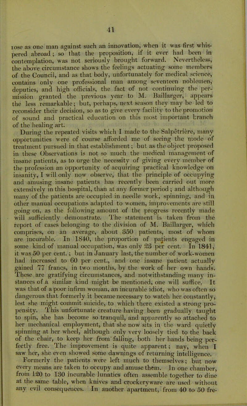 rose as one man against such an innovation, when it was first whis- pered abroad; so that the proposition, if it ever had been in contemplation, was not seriously brought forward. Nevertheless, the above circumstance shows the feelings actuating some members of the Council, and as that body, unfortunately for medical science, contains only one professional man among seventeen noblemen, deputies, and high officials, the fact of not continuing the per- mission granted the previous year to M. Baillarger, appears the less remarkable; but, perhaps, next season they may be led to reconsider their decision, so as to give every facility to the promotion of sound and practical education on this most important branch of the healing art. During the repeated visits which I made to the Salpetriere, many opportunities were of course afforded me of seeing the mode of treatment pursued in that establishment; but as the object proposed in these Observations is not so much the medical management of insane patients, as to urge the necessity of giving every member of the profession an opportunity of acquiring practical knowledge on insanity, I will only now observe, that the principle of occupying and amusing insane patients has recently been carried out more extensively in this hospital, than at any former period ; and although many of the patients are occupied in needle work, spinning, and in other manual occupations adapted to women, improvements are still going on, as the following amount of the progress recently made will sufficiently demonstrate. The statement is taken from the report of cases belonging to the division of M. Baillarger, which comprises, on an average, about 350 patients, most of whom are incurable. In 1840, the proportion of patients engaged in some kind of manual occupation, was only 23 per cent. In 1841, it was 50 per cent.; but in January last, the number of work-women had increased to 60 per cent., and one insane patient actually gained 77 francs, in two months, by the work of her own hands. These are gratifying circumstances, and notwithstanding many in- stances of a similar kind might be mentioned, one will suffice. It was that of a poor infirm woman, an incurable idiot, who was often so dangerous that formerly it became necessary to watcb her constantly, lest she might commit suicide, to which there existed a strong pro- pensity. This unfortunate creature having been gradually taught to spin, she has become so tranquil, and apparently so attached to her mechanical employment, that she now sits in the ward quietly spinning at her wheel, although only very loosely tied to the back of the chair, to keep her from'falling, both her hands being per- fectly free. The improvement is quite apparent; nay, when I saw her, she even showed some dawnings of returning intelligence. Formerly the patients were left much to themselves; but now every means are taken to occupy and amuse them. In one chamber, from 120 to 130 incurable lunatics often assemble together to dine at the same table, when knives and crockervware are used without any evil consequences. In another apartment, from 40 to 50 fre-