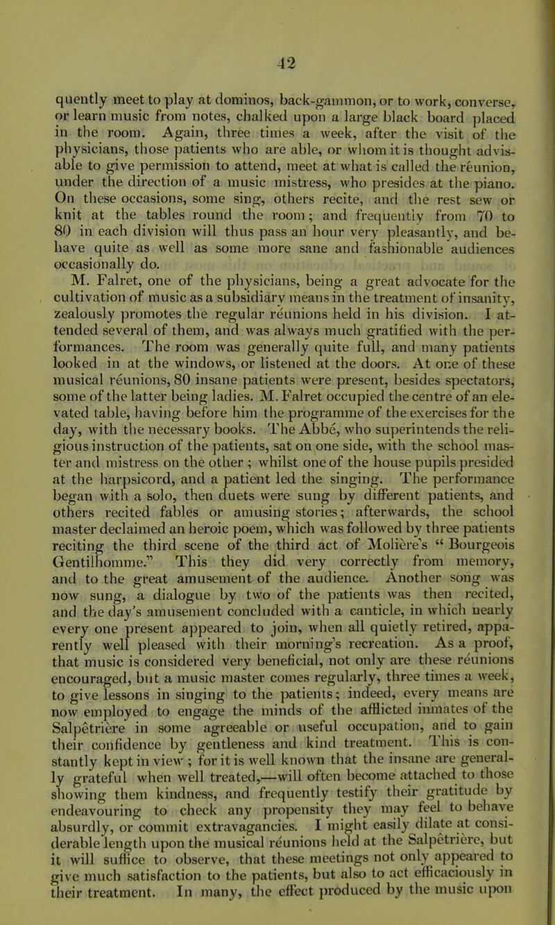 quently meet to play at dominos, back-gammon, or to work, converse, or learn music from notes, chalked upon a large black board placed in the room. Again, three times a week, after the visit of the physicians, those patients who are able, or whom it is thought advis- able to give permission to attend, meet at what is called the reunion, under the direction of a music mistress, who presides at the piano. On these occasions, some sing, others recite, and the rest sew or knit at the tables round the room; and frequently from 70 to 80 in each division will thus pass an hour very pleasantly, and be- have quite as well as some more sane and fashionable audiences occasionally do. M. Falret, one of the physicians, being a great advocate for the cultivation of music as a subsidiary means in the treatment of insanity, zealously promotes the regular reunions held in his division. I at- tended several of them, and was always much gratified with the per- formances. The room was generally quite full, and many patients looked in at the windows, or listened at the doors. At one of these musical reunions, 80 insane patients were present, besides spectators, some of the latter being ladies. M. Falret occupied the centre of an ele- vated table, having before him the programme of the exercises for the day, with the necessary books. The Abbe, who superintends the reli- gious instruction of the patients, sat on one side, with the school mas- ter and mistress on the other ; whilst one of the house pupils presided at the harpsicord, and a patient led the singing. The performance began with a solo, then duets were sung by different patients, and others recited fables or amusing stories; afterwards, the school master declaimed an heroic poem, which was followed by three patients reciting the third scene of the third act of Moliere’s “ Bourgeois Gentilhomme.” This they did very correctly from memory, and to the great amusement of the audience. Another song was now sung, a dialogue by two of the patients was then recited, and the day’s amusement concluded with a canticle, in which nearly every one present appeared to join, when all quietly retired, appa- rently well pleased with their morning’s recreation. As a proof, that music is considered very beneficial, not only are these reunions encouraged, but a music master comes regularly, three times a week, to give lessons in singing to the patients; indeed, every means are now employed to engage the minds of the afflicted inmates of the Salpetriare in some agreeable or useful occupation, and to gain their confidence by gentleness and kind treatment. rl his is con- stantly kept in view; for it is well known that the insane are general- ly grateful when well treated,—will often become attached to those showing them kindness, and frequently testify their gratitude by endeavouring to check any propensity they may feel to behave absurdly, or commit extravagancies. I might easily dilate at consi- derable length upon the musical reunions held at the Salpetriere, but it will suffice to observe, that these meetings not only appeared to give much satisfaction to the patients, but also to act efficaciously in their treatment. In many, the effect produced by the music upon