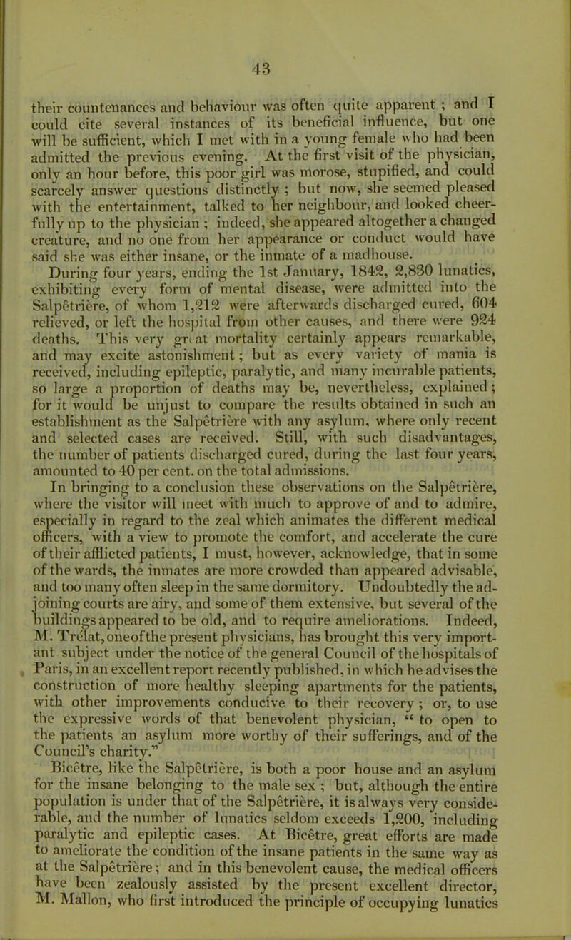 their countenances and behaviour was often quite apparent ; and I could cite several instances of its beneficial influence, but one will be sufficient, which I met with in a young female who had been admitted the previous evening. At the first visit of the physician, only an hour before, this poor girl was morose, stupified, and could scarcely answer questions distinctly ; but now, she seemed pleased with the entertainment, talked to her neighbour, and looked cheer- fully up to the physician ; indeed, she appeared altogether a changed creature, and no one from her appearance or conduct would have said she was either insane, or the inmate of a madhouse. During four years, ending the 1st January, 1842, 2,830 lunatics, exhibiting every form of mental disease, were admitted into the Salpetriere, of whom 1,212 were afterwards discharged cured, 604 relieved, or left the hospital from other causes, and there were 924 deaths. This very great mortality certainly appears remarkable, and may excite astonishment; but as every variety of mania is received, including epileptic, paralytic, and many incurable patients, so large a proportion of deaths may be, nevertheless, explained; for it would be unjust to compare the results obtained in such an establishment as the Salpetriere with any asylum, where oidy recent and selected cases are received. Still, with such disadvantages, the number of patients discharged cured, during the last four years, amounted to 40 per cent, on the total admissions. In bringing to a conclusion these observations on the Salpetriere, where the visitor will meet with much to approve of and to admire, especially in regard to the zeal which animates the different medical officers, with a view to promote the comfort, and accelerate the cure of their afflicted patients, I must, however, acknowledge, that in some of the wards, the inmates are more crowded than appeared advisable, and too many often sleep in the same dormitory. Undoubtedly the ad- joining courts are airy, and some of them extensive, but several of the buildings appeared to be old, and to require ameliorations. Indeed, M. Trelat,oneofthe pi'esent physicians, has brought this very import- ant subject under the notice of the general Council of the hospitals of Paris, in an excellent report recently published, in which he advises the construction of more healthy sleeping apartments for the patients, with other improvements conducive to their recovery ; or, to use the expressive words of that benevolent physician, “ to open to the patients an asylum more worthy of their sufferings, and of the Council’s charity.” Bicetre, like the Salpetriere, is both a poor house and an asylum for the insane belonging to the male sex ; but, although the entire population is under that of the Salpetriere, it is always very conside- rable, and the number of lunatics seldom exceeds 1,200, including paralytic and epileptic cases. At Bicetre, great efforts are made to ameliorate the condition of the insane patients in the same way as at the Salpetriere; and in this benevolent cause, the medical officers have been zealously assisted by the present excellent director, M. Mallon, who first introduced the principle of occupying lunatics