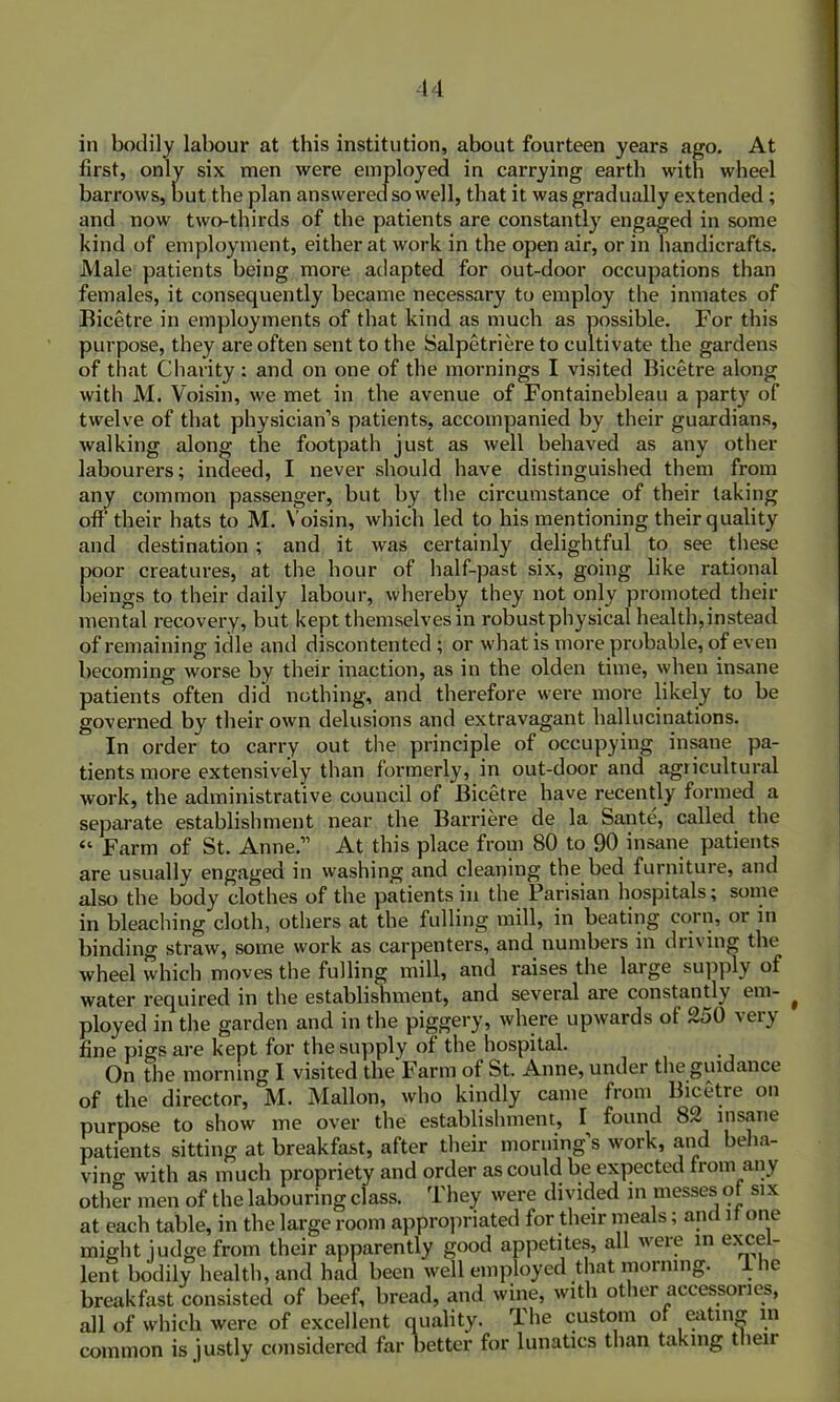 in bodily labour at this institution, about fourteen years ago. At first, only six men were employed in carrying earth with wheel barrows, but the plan answered so well, that it was gradually extended ; and now two-thirds of the patients are constantly engaged in some kind of employment, either at work in the open air, or in handicrafts. Male patients being more adapted for out-door occupations than females, it consequently became necessary to employ the inmates of Bicetre in employments of that kind as much as possible. For this purpose, they are often sent to the Salpetriere to cultivate the gardens of that Charity: and on one of the mornings I visited Bicetre along with M. Voisin, we met in the avenue of Fontainebleau a party of twelve of that physician's patients, accompanied by their guardians, walking along the footpath just as well behaved as any other labourers; indeed, I never should have distinguished them from any common passenger, but by the circumstance of their taking off their hats to M. Voisin, which led to his mentioning their quality and destination ; and it was certainly delightful to see these poor creatures, at the hour of half-past six, going like rational beings to their daily labour, whereby they not only promoted their mental recovery, but kept themselves in robust physical health, instead of remaining idle and discontented; or what is more probable, of even becoming worse by their inaction, as in the olden time, when insane patients often did nothing, and therefore were more likely to be governed by their own delusions and extravagant hallucinations. In order to carry out the principle of occupying insane pa- tients more extensively than formerly, in out-door and agricultural work, the administrative council of Bicetre have recently formed a separate establishment near the Barriere de la Sante, called the “ Farm of St. Anne.” At this place from 80 to 90 insane patients are usually engaged in washing and cleaning the bed furniture, and also the body clothes of the patients in the Parisian hospitals; some in bleaching cloth, others at the fulling mill, in beating corn, or in binding straw, some work as carpenters, and numbers in driving the wheel which moves the fulling mill, and raises the large supply of water required in the establishment, and several are constantly em- ( ployed in the garden and in the piggery, where upwards of 250 very fine pigs are kept for the supply of the hospital. On the morning I visited the Farm of St. Anne, under the guidance of the director, M. Mallon, who kindly came from Bicetre on purpose to show me over the establishment, I found 82 insane patients sitting at breakfast, after their morning s work, and beha- ving with as much propriety and order as could be expected from any other men of the labouring class. They were divided in messes of six at each table, in the large room appropriated for their meals; and if one might judge from their apparently good appetites, all were m excel- lent bodily health, and had been well employed that morning, a le breakfast consisted of beef, bread, and wine, with other accessories, all of which were of excellent quality. I he custom of eating in common is justly considered far better for lunatics than taking their