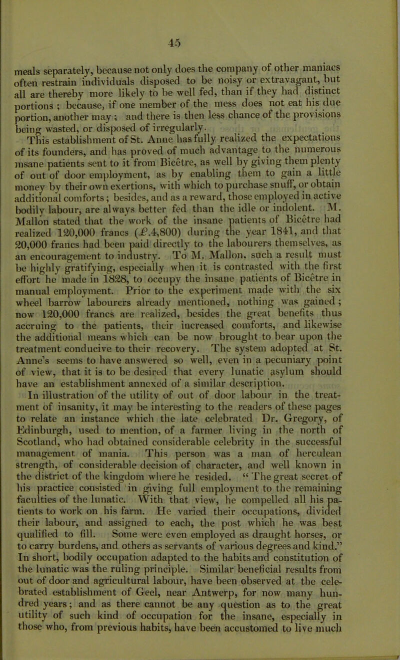 meals separately, because not only does the company of other maniacs often restrain individuals disposed to be noisy or extravagant, but all are thereby more likely to be well fed, than if they had distinct portions ; because, if one member of the mess does not eat his due portion, another may ; and there is then less chance of the provisions being wasted, or disposed of irregularly. This establishment of St. Anne has fully realized the expectations of its founders, and has proved of much advantage to the numerous insane patients sent to it from Bicetre, as well by giving them plenty of out of door employment, as by enabling them to gain a little money by their own exertions, with which to purchase snuff, or obtain additional comforts; besides, and as a reward, those employed in active bodily labour, are always better fed than the idle or indolent. M. Mallon stated that the work of the insane patients of Bicetre had realized 120,000 francs (=£*.4,800) during the year 1841, and that 20,000 francs had been paid directly to the labourers themselves, as an encouragement to industry. To M. Mallon. such a result must be highly gratifying, especially when it is contrasted with the first effort he made in 1828, to occupy the insane patients of Bicetre in manual employment. Prior to the experiment made with the six wheel barrow labourers already mentioned, nothing was gained ; now 120,000 francs are realized, besides the great benefits thus accruing to the patients, their increased comforts, and likewise the additional means which can be now brought to bear upon the treatment conducive to their recovery. The system adopted at St. Anne’s seems to have answered so well, even in a pecuniary point of view, that it is to be desired that every lunatic asylum should have an establishment annexed of a similar description. In illustration of the utility of out of door labour in the treat- ment of insanity, it may be interesting to the readers of these pages to relate an instance which the late celebrated Dr. Gregory, of Edinburgh, used to mention, of a farmer living in the north of Scotland, who had obtained considerable celebrity in the successful management of mania. This person was a man of herculean strength, of considerable decision of character, and well known in the district of the kingdom where he resided. “ The great secret of his practice consisted in giving full employment to the remaining faculties of the lunatic. With that view, he compelled all his pa- tients to work on his farm. He varied their occupations, divided their labour, and assigned to each, the post which he was best qualified to fill. Some were even employed as draught horses, or to carry burdens, and others as servants of various degrees and kind.” In short, bodily occupation adapted to the habits and constitution of the lunatic was the ruling principle. Similar beneficial results from out of door and agricultural labour, have been observed at the cele- brated establishment of Geel, near Antwerp, for now many hun- dred years; and as there cannot be any question as to the great utility of such kind of occupation for the insane, especially in those who, from previous habits, have been accustomed to live much