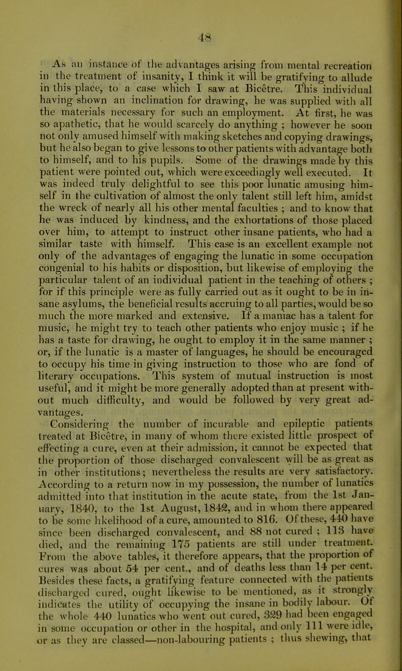 As nn instance of the advantages arising from mental recreation in the treatment of insanity, I think it will be gratifying to allude in this place, to a case which I saw at Bicetre. This individual having shown an inclination for drawing, he was supplied with all the materials necessary for such an employment. At first, he was so apathetic, that he would scarcely do anything ; however he soon not only amused himself with making sketches and copying drawings, but he also began to give lessons to other patients with advantage both to himself, and to his pupils. Some of the drawings made by this patient were pointed out, which were exceedingly well executed. It was indeed truly delightful to see this poor lunatic amusing him- self in the cultivation of almost the only talent still left him, amidst the wreck of nearly all his other mental faculties ; and to know that he was induced by kindness, and the exhortations of those placed over him, to attempt to instruct other insane patients, who had a similar taste with himself. This case is an excellent example not only of the advantages of engaging the lunatic in some occupation congenial to his habits or disposition, but likewise of employing the particular talent of an individual patient in the teaching of others ; for if this principle were as fully carried out as it ought to be in in- sane asylums, the beneficial results accruing to all parties, would be so much the more marked and extensive. If a maniac has a talent for music, he might try to teach other patients who enjoy music ; if he has a taste for drawing, he ought to employ it in the same manner ; or, if the lunatic is a master of languages, he should be encouraged to occupy his time in giving instruction to those who are fond of literary occupations. This system of mutual instruction is most useful, and it might be more generally adopted than at present with- out much difficulty, and would be followed by very great ad- vantages. Considering the number of incurable and epileptic patients treated at Bicetre, in many of whom there existed little prospect of effecting a cure, even at their admission, it cannot be expected that the proportion of those discharged convalescent will be as great as in other institutions; nevertheless the results are very satisfactory. According to a return now in my possession, the number of lunatics admitted into that institution in the acute state, from the 1st Jan- uary, 1840, to the 1st August, 1842, and in whom there appeared to be some likelihood of a cure, amounted to 81G. Of these, 440 have since been discharged convalescent, and 88 not cured ; 113 have died, and the remaining 175 patients are still under treatment. From the above tables, it therefore appears, that the proportion of cures was about 54 per cent., and of deaths less than 14 per cent. Besides these facts, a gratifying feature connected with the patients discharged cured, ought likewise to be mentioned, as it strongly indicates the utility of occupying the insane in bodily labour. Of the whole 440 lunatics who went out cured, 329 had been engaged in some occupation or other in the hospital, and only 111 were idle, or as they are classed—non-labouring patients ; thus shewing, that