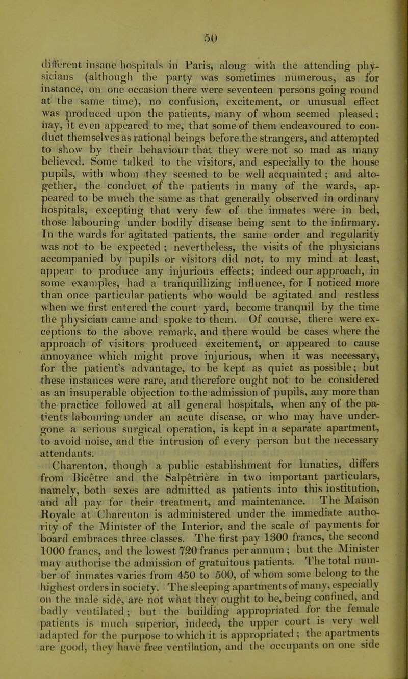 different insane hospitals in Paris, along with the attending phy- sicians (although the party was sometimes numerous, as for instance, on one occasion there were seventeen persons going round at the same time), no confusion, excitement, or unusual effect was produced upon the patients, many of whom seemed pleased; hay, it even appeared to me, that some of them endeavoured to con- duct themselves as rational beings before the strangers, and attempted to show by their behaviour that they were not so mad as many believed. Some talked to the visitors, and especially to the house pupils, with whom they seemed to be well acquainted ; and alto- gether, the conduct of the patients in many of the wards, ap- peared to be much the same as that generally observed in ordinary hospitals, excepting that very few of the inmates were in bed, those labouring under bodily disease being sent to the infirmary. In the wards for agitated patients, the same order and regularity was not to be expected ; nevertheless, the visits of the physicians accompanied by pupils or visitors did not, to my mind at least, appear to produce any injurious effects; indeed our approach, in some examples, had a tranquillizing influence, for I noticed more than once particular patients who would be agitated and restless when we first entered the court yard, become tranquil by the time the physician came and spoke to them. Of course, there were ex- ceptions to the above remark, and there would be cases where the approach of visitors produced excitement, or appeared to cause annoyance which might prove injurious, when it was necessary, for the patient’s advantage, to be kept as quiet as possible; but these instances were rare, and therefore ought not to be considered as an insuperable objection to the admission of pupils, any more than the practice followed at all general hospitals, when any of the pa- rents labouring under an acute disease, or who may have under- gone a serious surgical operation, is kept in a separate apartment, to avoid noise, and the intrusion of every person but the necessary attendants. Charenton, though a public establishment for lunatics, differs from Bicetre and the Salpetriere in two important particulars, namely, both sexes are admitted as patients into this institution, and all pay for their treatment, and maintenance. The Maison Boyale at Charenton is administered under the immediate autho- rity of the Minister of the Interior, and the scale of payments for board embraces three classes. The first pay 1300 francs, the second 1000 francs, and the lowest 720 francs per annum ; but the Minister may authorise the admission of gratuitous patients. The total num- ber of inmates varies from 450 to 500, of whom some belong to the highest orders in society. The sleeping apartments of many, especiall y on the male side, are not what they ought to be, being confined, and badly ventilated; but the building appropriated for the female patients is much superior, indeed, the upper court is very well adapted for the purpose to which it is appropriated ; the apartments are good, they have free ventilation, and the occupants on one side