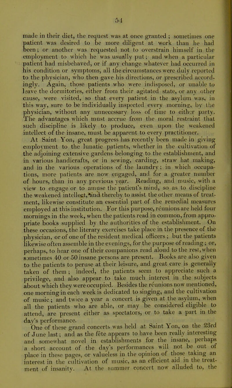 made in their diet, the request was at once granted ; sometimes one patient was desired to be more diligent at work than he had been; or another was requested not to overstrain himself in the employment to which he was usually put; and when a particular patient had misbehaved, or if any change whatever had occurred in his condition or symptoms, all the circumstances were duly reported to the physician, who then gave his directions, or prescribed accord- ingly. Again, those patients who were indisposed, or unable to leave the dormitories, either from their agitated state, or any other cause, were visited, so that every patient in the asylum was, in this way, sure to be individually inspected every morning, by the physician, without any unnecessary loss of time to either party. The advantages which must accrue from the moral restraint that such discipline is likely to produce, even upon the weakened intellect of the insane, must be apparent to every practitioner. At Saint Yon, great progress has recently been made in giving employment to the lunatic patients, whether in the cultivation of the adjoining extensive gardens belonging to the establishment, and in various handicrafts, or in sewing, carding, straw hat making, and in the various operations of the laundry; in which occupa- tions, more patients are now engaged, and for a greater number of hours, than in any previous year. Reading, and music, with a view to engage or to amuse the patient’s mind, so as to discipline the weakened intellect,*and thereby to assist the other means of treat- ment, likewise constitute an essential part of the remedial measures employed at this institution. For this purpose, reunions are held four mornings in the week, when the patients read in common, from appro- priate books supplied by the authorities of the establishment. On these occasions, the literary exercises take place in the presence of the physician, or of one of the resident medical officers ; but the patients likewise often assemble in the evenings, for the purpose of reading; or, perhaps, to hear one of their companions read aloud to the rest, when sometimes 40 or 50 insane persons are present. Books are also given to the patients to peruse at their leisure, and great care is generally- taken of them ; indeed, the patients seem to appreciate such a privilege, and also appear to take much interest in the subjects about which they were occupied. Besides the reunions now mentioned, one morning in each week is dedicated to singing, and the cultivation of music; and twice a year a concert is given at the asylum, when all the patients who are able, or may be considered eligible to attend, are present either as spectators, or to take a part in the day’s performance. One of these grand concerts was held at Saint \ on, on the 23rd of June last; and as the fete appears to have been really interesting and somewhat novel in establishments for the insane, peihaps a short account of the day’s performances will not be out of place in these pages, or valueless in the opinion of those taking an interest in the cultivation of music, as an efficient aid in the treat- ment of insanity. At the summer concert now alluded to, the