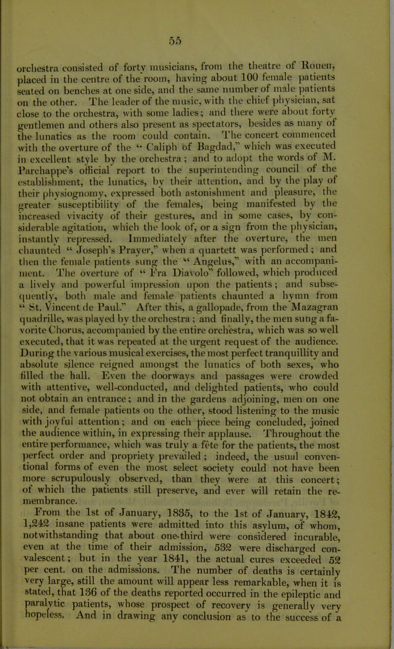orchestra consisted of forty musicians, from the theatre of Rouen, placed in the centre of the room, having about 100 female patients seated on benches at one side, and the same number of male patients on the other. The leader of the music, with the chief physician, sat close to the orchestra, with some ladies; and there were about forty gentlemen and others also present as spectators, besides as many of the lunatics as the room could contain. The concert commenced with the overture of the Caliph of Bagdad,” which was executed in excellent style by the orchestra; and to adopt the words of M. Parchappe’s official report to the superintending council of the establishment, the lunatics, by their attention, and by the play of their physiognomy, expressed both astonishment and pleasure, the greater susceptibility of the females, being manifested by the increased vivacity of their gestures, and in some cases, by con- siderable agitation, which the look of, or a sign from the physician, instantly repressed. Immediately after the overture, the men chaunted “ Joseph’s Prayer,” when a quartett was performed ; and then the female patients sung the “ Angelus,” with an accompani- ment. The overture of “ Fra Diavolo” followed, which produced a lively and powerful impression upon the patients; and subse- quently, both male and female patients chaunted a hymn from “ St. Vincent de Paul.” After this, a gallopade, from the Mazagran quadrille, was played bv the orchestra ; and finally, the men sung a fa- vorite Chorus, accompanied by the entire orchestra, which was so well executed, that it was repeated at the urgent request of the audience. During the various musical exercises, the most perfect tranquillity and absolute silence reigned amongst the lunatics of both sexes, who filled the hall. Even the doorways and passages were crowded with attentive, well-conducted, and delighted patients, who could not obtain an entrance; and in the gardens adjoining, men on one side, and female patients on the other, stood listening to the music with joyful attention; and on each piece being concluded, joined the audience within, in expressing their applause. Throughout the entire performance, which was truly a fete for the patients, the most perfect order and propriety prevailed ; indeed, the usual conven- tional forms of even the most select society could not have been more scrupulously observed, than they were at this concert; ot which the patients still preserve, and ever will retain the re- membrance. From the 1st of January, 1835, to the 1st of January, 1812, 1,242 insane patients were admitted into this asylum, of whom, notwithstanding that about one-third were considered incurable, even at the time of their admission, 532 were discharged con- valescent; but in the year 1841, the actual cures exceeded 52 per cent, on the admissions. The number of deaths is certainly very large, still the amount will appear less remarkable, when it is stated, that 136 of the deaths reported occurred in the epileptic and paralytic patients, whose prospect of recovery is generally very hopeless. And in drawing any conclusion as to the success of a