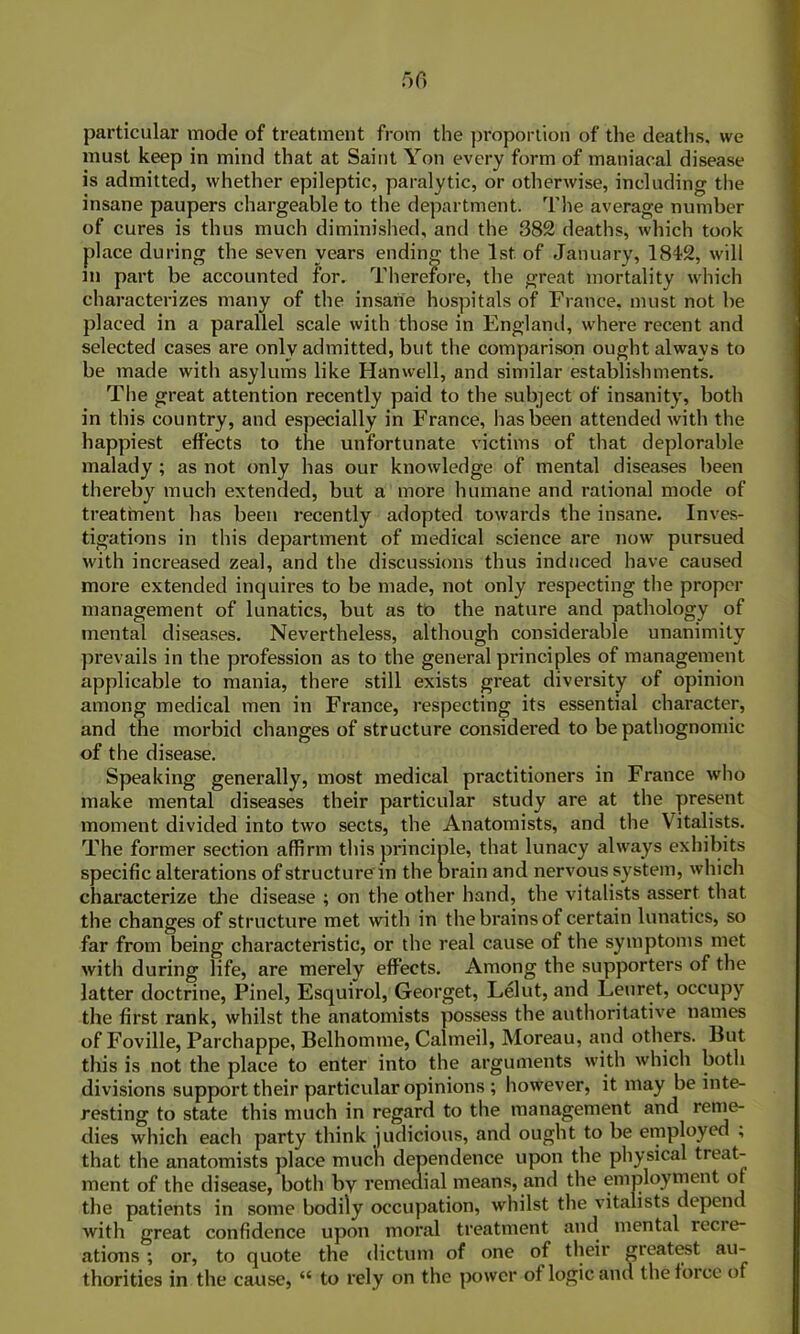 50 particular mode of treatment from the proportion of the deaths, we must keep in mind that at Saint Yon every form of maniacal disease is admitted, whether epileptic, paralytic, or otherwise, including the insane paupers chargeable to the department. The average number of cures is thus much diminished, and the 382 deaths, which took place during the seven years ending the 1st of January, 1812, will m part be accounted for. Therefore, the great mortality which characterizes many of the insane hospitals of France, must not be placed in a parallel scale with those in England, where recent and selected cases are only admitted, but the comparison ought always to be made with asylums like Han well, and similar establishments. The great attention recently paid to the subject of insanity, both in this country, and especially in France, has been attended with the happiest effects to the unfortunate victims of that deplorable malady; as not only has our knowledge of mental diseases been thereby much extended, but a more humane and rational mode of treatment has been recently adopted towards the insane. Inves- tigations in this department of medical science are now pursued with increased zeal, and the discussions thus induced have caused more extended inquires to be made, not only respecting the proper management of lunatics, but as to the nature and pathology of mental diseases. Nevertheless, although considerable unanimity prevails in the profession as to the general principles of management applicable to mania, there still exists great diversity of opinion among medical men in France, respecting its essential character, and the morbid changes of structure considered to be pathognomic of the disease. Speaking generally, most medical practitioners in France who make mental diseases their particular study are at the present moment divided into two sects, the Anatomists, and the Vitalists. The former section affirm this principle, that lunacy always exhibits specific alterations of structure in the brain and nervous system, which characterize the disease ; on the other hand, the vitalists assert that the changes of structure met with in the brains of certain lunatics, so far from being characteristic, or the real cause of the symptoms met with during life, are merely effects. Among the supporters of the latter doctrine, Pinel, Esquirol, Georget, Lelut, and Leuret, occupy the first rank, whilst the anatomists possess the authoritative names of Foville, Parchappe, Belhomme, Calmeil, Moreau, and others. But this is not the place to enter into the arguments with which both divisions support their particular opinions ; however, it may be inte- resting to state this much in regard to the management and reme- dies which each party think judicious, and ought to be employed , that the anatomists place much dependence upon the physical treat- ment of the disease, both by remedial means, and the employment of the patients in some bodily occupation, whilst the vitalists depend with great confidence upon moral treatment anti mental recre- ations ; or, to quote the dictum of one of their greatest au- thorities in the cause, “ to rely on the power of logic and the force of