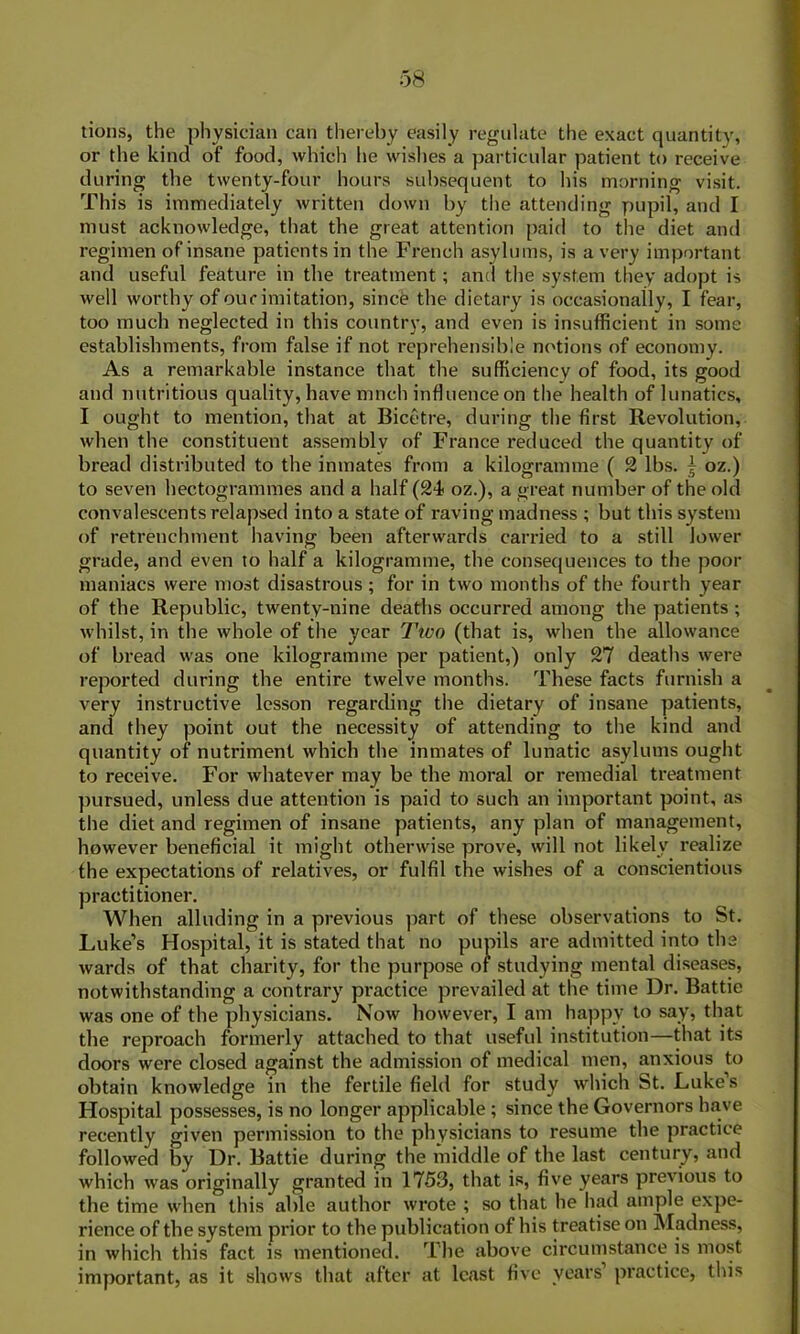 tions, the physician can thereby easily regulate the exact quantity, or the kind of food, which he wishes a particular patient to receive during the twenty-four hours subsequent to his morning visit. This is immediately written down by the attending pupil, and I must acknowledge, that the great attention paid to the diet and regimen of insane patients in the French asylums, is a very important and useful feature in the treatment; and the system they adopt is well worthy of cue imitation, since the dietary is occasionally, I fear, too much neglected in this country, and even is insufficient in some establishments, from false if not reprehensible notions of economy. As a remarkable instance that the sufficiency of food, its good and nutritious quality, have much influence on the health of lunatics, I ought to mention, that at Bicetre, during the first Revolution, when the constituent assembly of France reduced the quantity of bread distributed to the inmates from a kilogramme ( 2 lbs. | oz.) to seven hectogrammes and a half (24 oz.), a great number of the old convalescents relapsed into a state of raving madness ; but this system of retrenchment having been afterwards carried to a still lower grade, and even to half a kilogramme, the consequences to the poor maniacs were most disastrous ; for in two months of the fourth year of the Republic, twenty-nine deaths occurred among the patients ; whilst, in the whole of the year Tico (that is, when the allowance of bread was one kilogramme per patient,) only 27 deaths were reported during the entire twelve months. These facts furnish a very instructive lesson regarding the dietary of insane patients, and they point out the necessity of attending to the kind and quantity of nutriment which the inmates of lunatic asylums ought to receive. For whatever may be the moral or remedial treatment pursued, unless due attention is paid to such an important point, as the diet and regimen of insane patients, any plan of management, however beneficial it might otherwise prove, will not likely realize the expectations of relatives, or fulfil the wishes of a conscientious practitioner. When alluding in a previous part of these observations to St. Luke’s Hospital, it is stated that no pupils are admitted into the wards of that charity, for the purpose or studying mental diseases, notwithstanding a contrary practice prevailed at the time Dr. Battie was one of the physicians. Now however, I am happy to say, that the reproach formerly attached to that useful institution—that its doors were closed against the admission of medical men, anxious to obtain knowledge in the fertile field for study which bt. Lukes Hospital possesses, is no longer applicable ; since the Governors have recently given permission to the physicians to resume the practice followed by Dr. Battie during the middle of the last century, and which was originally granted in 1753, that is, five years previous to the time when this able author wrote ; so that lie had ample expe- rience of the system prior to the publication of his treatise on Madness, in which this fact is mentioned. The above circumstance is most important, as it shows that after at least five years practice, this