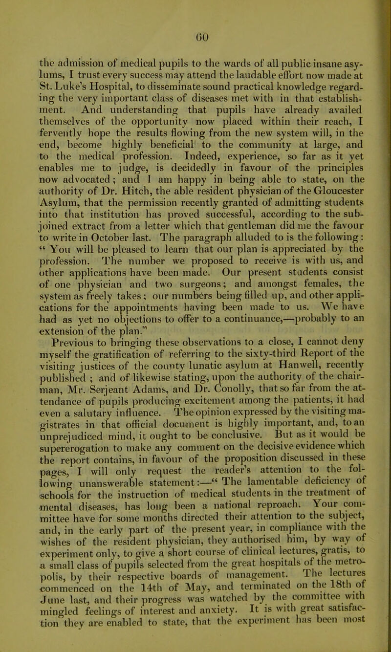 the admission of medical pupils to the wards of all public insane asy- lums, I trust every success may attend the laudable effort now made at St. Luke’s Hospital, to disseminate sound practical knowledge regard- ing the very important class of diseases met with in that establish- ment. And understanding that pupils have already availed themselves of the opportunity now placed within their reach, I fervently hope the results flowing from the new system will, in the end, become highly beneficial to the community at large, and to the medical profession. Indeed, experience, so far as it yet enables me to judge, is decidedly in favour of the principles now advocated ; and I am happy in being able to state, on the authority of Dr. Hitch, the able resident physician of the Gloucester Asylum, that the permission recently granted of admitting students into that institution has proved successful, according to the sub- joined extract from a letter which that gentleman did me the favour to write in October last. The paragraph alluded to is the following: “ You will be pleased to learn that our plan is appreciated by the profession. The number we proposed to receive is with us, and other applications have been made. Our present students consist of one physician and two surgeons; and amongst females, the system as freely takes; our numbers being filled up, and other appli- cations for the appointments having been made to us. We have had as yet no objections to offer to a continuance,—probably to an extension of the plan.” Previous to bringing these observations to a close, I cannot deny myself the gratification of referring to the sixty-third Report of the visiting justices of the county lunatic asylum at Hanwell, recently published ; and of likewise stating, upon the authority of the chair- man, Mr. Serjeant Adams, and Dr. Conolly, that so far from the at- tendance of pupils producing excitement among the patients, it had even a salutary influence. The opinion expressed by the visiting ma- gistrates in that official document is highly important, and, to an unprejudiced mind, it ought to be conclusive. But as it would be supererogation to make any comment on the decisive evidence which the report contains, in favour of the proposition discussed in these pages, I will only request the reader s attention to the fol- lowing unanswerable statement:—“The lamentable deficiency of schools for the instruction of medical students in the treatment of •mental diseases, has long been a national reproach. \ our com- mittee have for some months directed their attention to the subject, and, in the early part of the present year, in compliance with the wishes of the resident physician, they authorised him, by way of experiment only, to give a short course of clinical lectures, gratis, to a small class of pupils selected from the great hospitals of the metro- polis, by their respective boards of management. The lectures commenced on the 14th of May, and terminated on the 18th of June last, and their progress was watched by the committee with mingled feelings of interest and anxiety. It is with great satisfac- tion they are enabled to state, that the experiment has been most