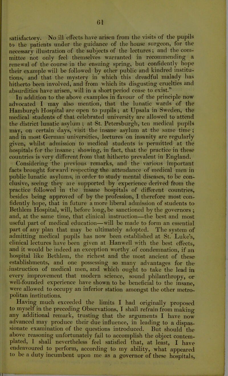 satisfactory. No ill effects have arisen from the visits of the pupils to the patients under the guidance of the house surgeon, for the necessary illustration of the subjects of the lectures; and the com- mittee not only feel themselves warranted in recommending a renewal of the course in the ensuing spring, but confidently hope their example will be followed by other public and kindred institu- tions, and that the mystery in which this dreadful malady has hitherto been involved, and from which its disgusting cruelties and absurdities have arisen, will in a short period cease to exist.” In addition to the above examples in favour of the principle now advocated I may also mention, that the lunatic wards of the Hamburgh Hospital are open to pupils; at Upsala in Sweden, the medical students of that celebrated university are allowed to attend the district lunatic asylum ; at St. Petersburg!], ten medical pupils may, on certain days, visit the insane asylum at the same time; and in most German universities, lectures on insanity are regularly given, whilst admission to medical students is permitted at the hospitals for the insane; showing, in fact, that the practice in these countries is very different from that hitherto prevalent in England. Considering the previous remarks, and the various important facts brought forward respecting the attendance of medical men in public lunatic asylums, in order to study mental diseases, to be con- clusive, seeing they aie supported by experience derived from the Eractice followed in the insane hospitals of different countries, esides being approved of by the profession, I therefore most con- fidently hope, that in future a more liberal admission of students to Bethlem Hospital, will, before long, be sanctioned by the governors ; and, at the same time, that clinical instruction—the best and most useful part of medical education—will be made to form an essential part of any plan that may be ultimately adopted. The system of admitting medical pupils has now been established at St. Luke’s, clinical lectures have been given at Hanwell with the best effects, and it would be indeed an exception worthy of condemnation, if an hospital like Bethlem, the richest and the most ancient of these establishments, and one possessing so many advantages for the instruction of medical men, and which ought to take the lead in every improvement that modern science, sound philanthropy, or well-founded experience have shown to be beneficial to the insane, were allowed to occupy an inferior station amongst the other metro- politan institutions. Having much exceeded the limits I had originally proposed to myself in the preceding Observations, I shall refrain from making any additional remark, trusting that the arguments I have now advanced may produce their due influence, in leading to a dispas- sionate examination of the questions introduced. But should the above reasoning unfortunately fail to accomplish the object contem- plated, 1 shall nevertheless feel satisfied that, at least, I have endeavoured to perform, according to my ability, what appeared to be a duty incumbent upon me as a governor of these hospitals.