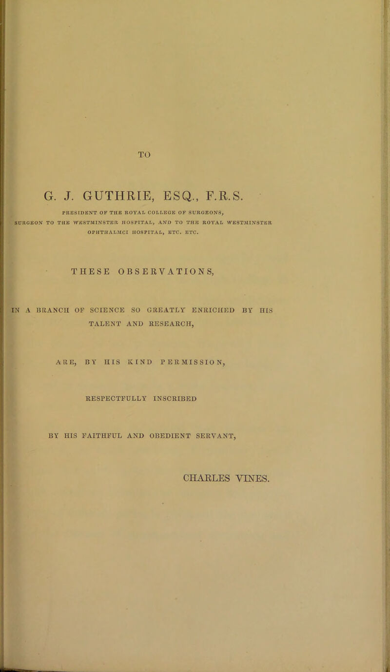 TO G. J. GUTHRIE, ESQ., F.R.S. PRESIDENT OF THE ROYAL COLLEGE OF SURGEONS, SURGEON TO THE WESTMINSTER HOSPITAL, AND TO THE ROYAL WESTMINSTER OPIITHALMCI HOSPITAL, ETC. ETC. THESE OBSERVATIONS, IN A BRANCH OP SCIENCE SO GREATLY ENRICHED BY HIS TALENT AND RESEARCH, ARE, BY HIS KIND PERMISSION, RESPECTFULLY INSCRIBED BY HIS FAITHFUL AND OBEDIENT SERVANT, CHARLES VIRES.