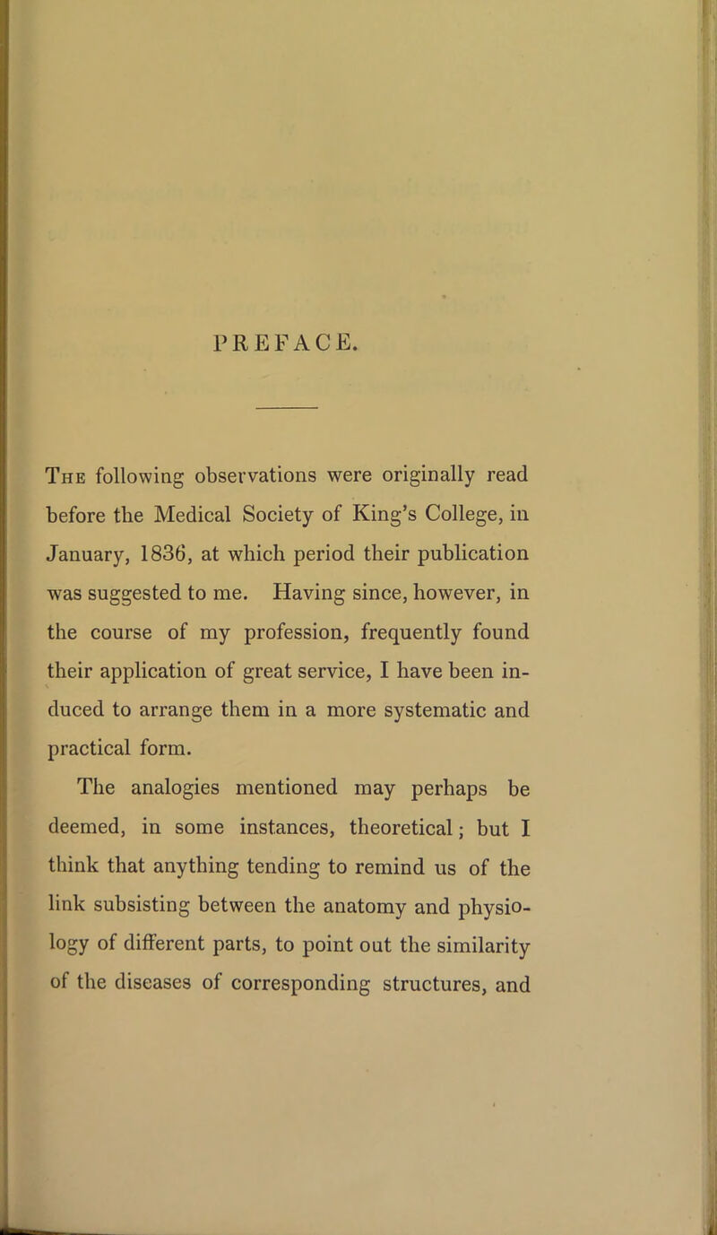 PREFACE. The following observations were originally read before the Medical Society of King’s College, in January, 1836, at which period their publication was suggested to me. Having since, however, in the course of my profession, frequently found their application of great service, I have been in- duced to arrange them in a more systematic and practical form. The analogies mentioned may perhaps be deemed, in some instances, theoretical; but I think that anything tending to remind us of the link subsisting between the anatomy and physio- logy of different parts, to point out the similarity of the diseases of corresponding structures, and