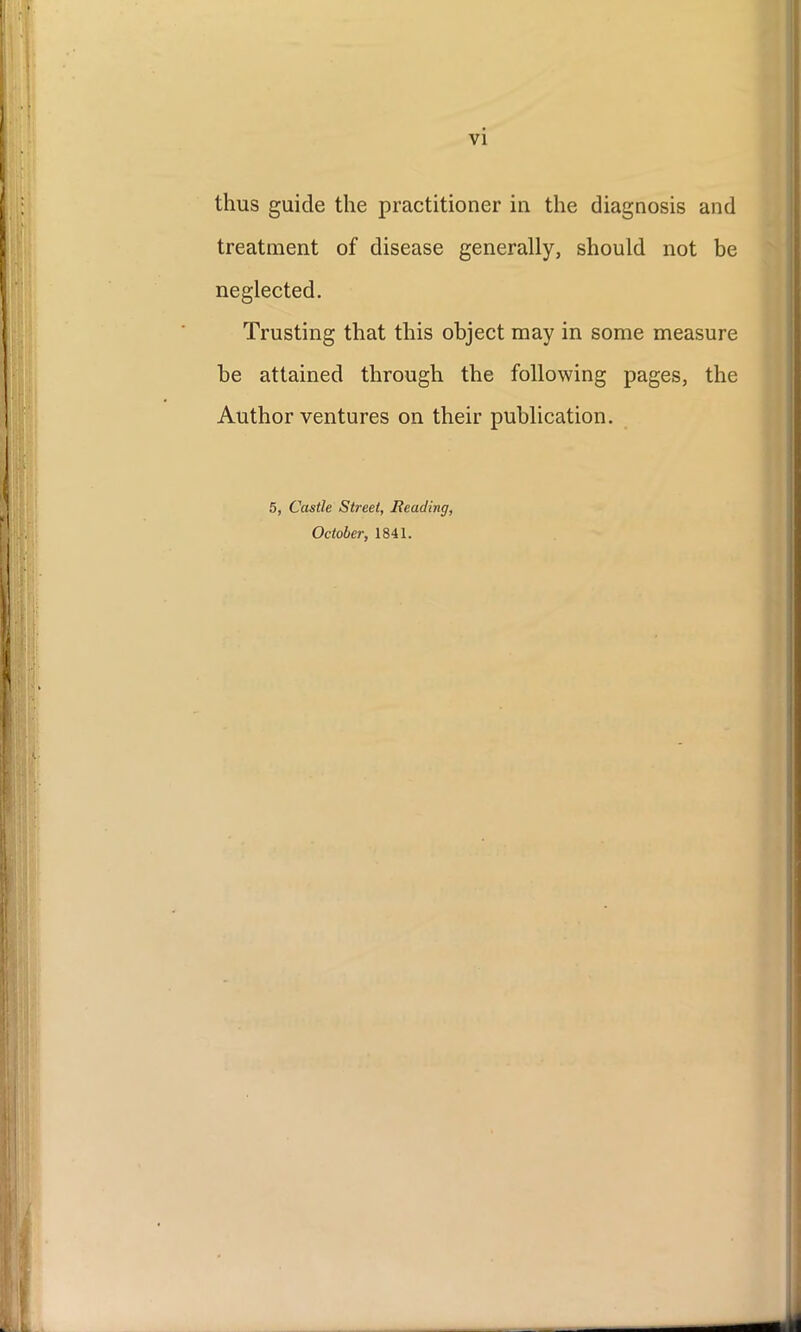 thus guide the practitioner in the diagnosis and treatment of disease generally, should not be neglected. Trusting that this object may in some measure he attained through the following pages, the Author ventures on their publication. 5, Castle Street, Reading, October, 1841.