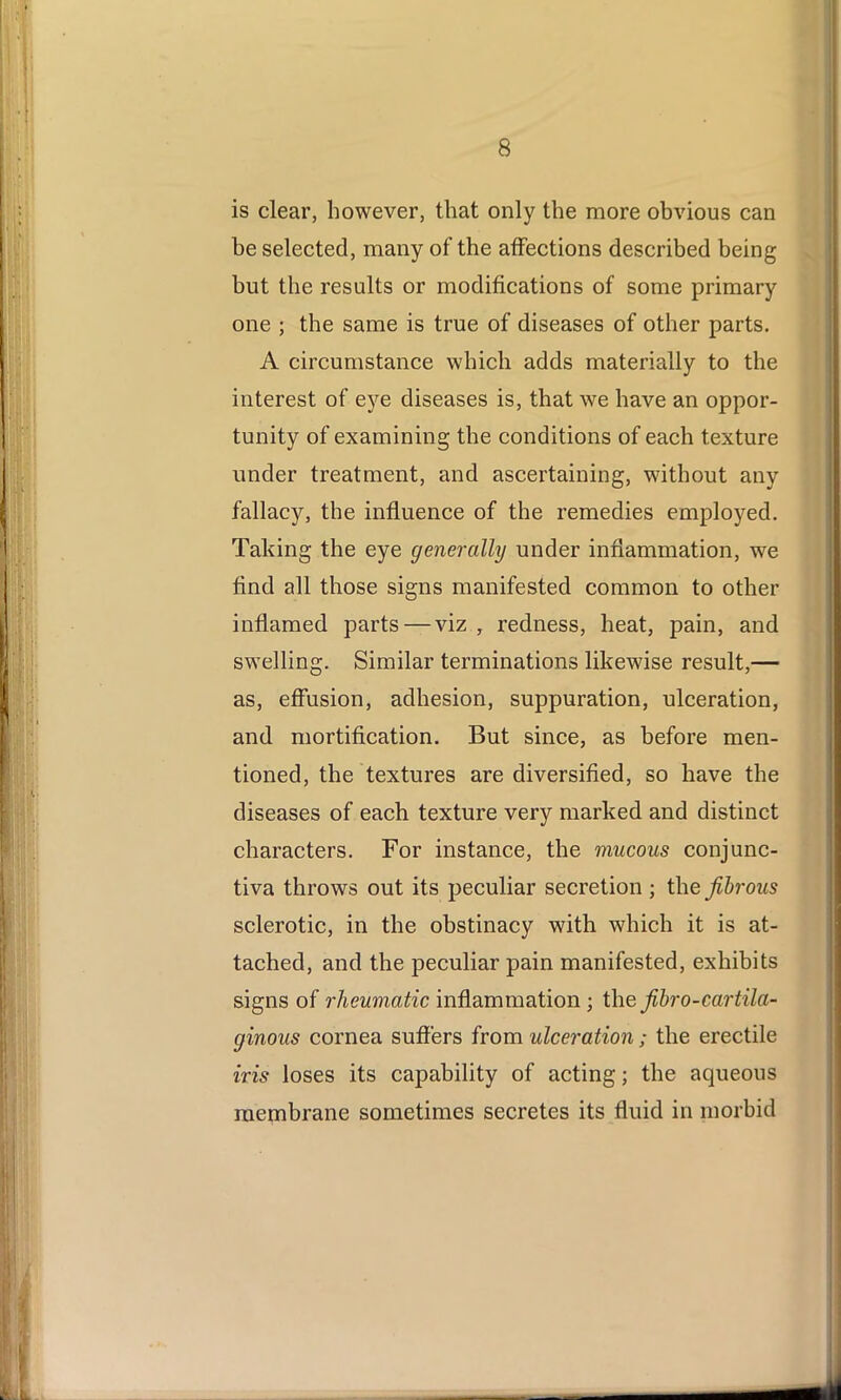 is clear, however, that only the more obvious can be selected, many of the affections described being but the results or modifications of some primary one ; the same is true of diseases of other parts. A circumstance which adds materially to the interest of eye diseases is, that we have an oppor- tunity of examining the conditions of each texture under treatment, and ascertaining, without any fallacy, the influence of the remedies employed. Taking the eye generally under inflammation, we find all those signs manifested common to other inflamed parts — viz , redness, heat, pain, and swelling. Similar terminations likewise result,— as, effusion, adhesion, suppuration, ulceration, and mortification. But since, as before men- tioned, the textures are diversified, so have the diseases of each texture very marked and distinct characters. For instance, the mucous conjunc- tiva throws out its peculiar secretion ; the fibrous sclerotic, in the obstinacy with which it is at- tached, and the peculiar pain manifested, exhibits signs of rheumatic inflammation ; the fibro-cartila- ginous cornea suffers from ulceration ; the erectile iris loses its capability of acting; the aqueous membrane sometimes secretes its fluid in morbid