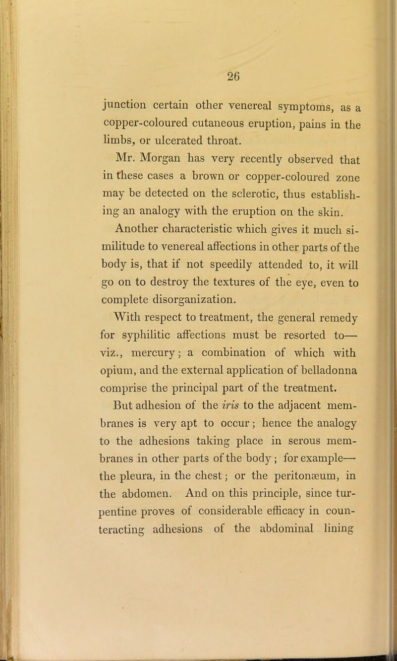 junction certain other venereal symptoms, as a copper-coloured cutaneous eruption, pains in the limbs, or ulcerated throat. Mr. Morgan has very recently observed that in these cases a brown or copper-coloured zone may be detected on the sclerotic, thus establish- ing an analogy with the eruption on the skin. Another characteristic which gives it much si- militude to venereal affections in other parts of the body is, that if not speedily attended to, it will go on to destroy the textures of the eye, even to complete disorganization. With respect to treatment, the general remedy for syphilitic affections must be resorted to— viz., mercury; a combination of which with opium, and the external application of belladonna comprise the principal part of the treatment. But adhesion of the iris to the adjacent mem- branes is very apt to occur; hence the analogy to the adhesions taking place in serous mem- branes in other parts of the body ; for example— the pleura, in the chest; or the peritonaeum, in the abdomen. And on this principle, since tur- pentine proves of considerable efficacy in coun- teracting adhesions of the abdominal lining
