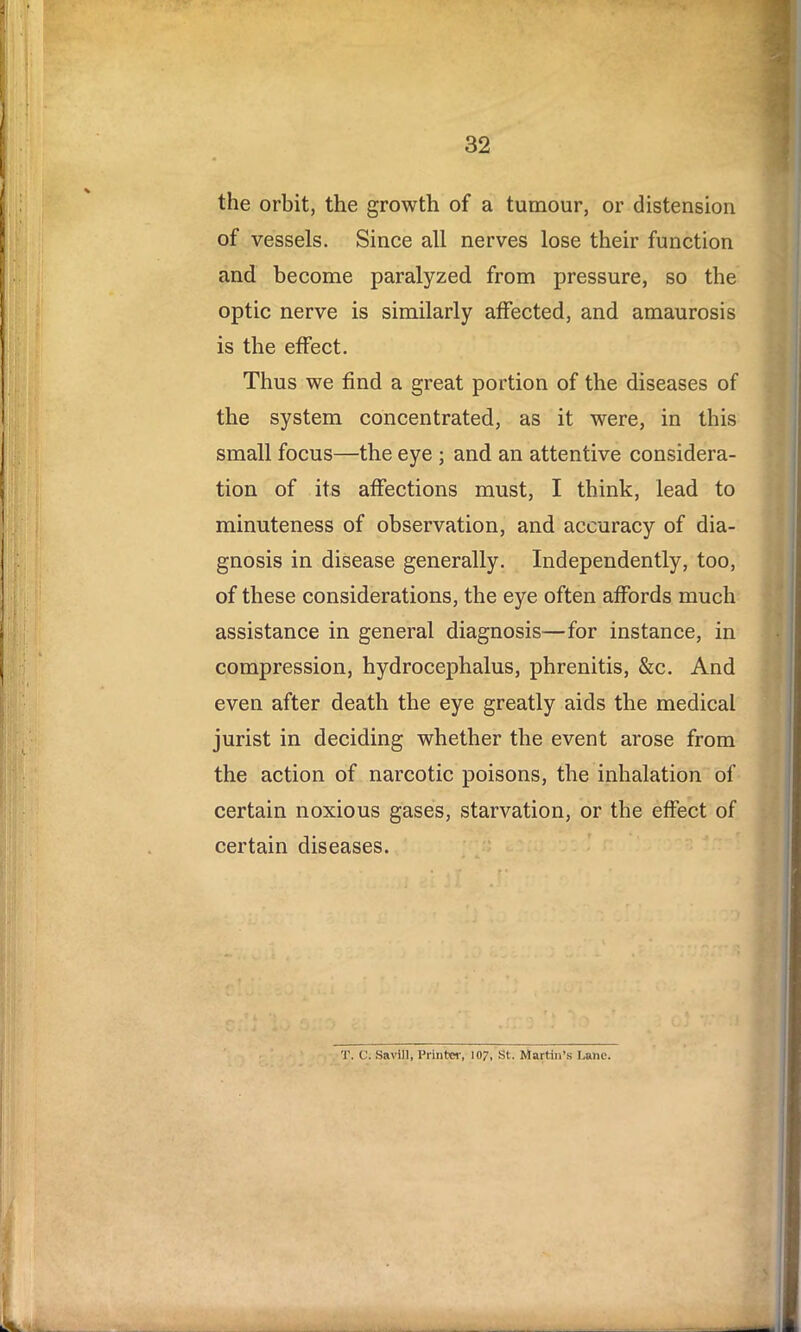 the orbit, the growth of a tumour, or distension of vessels. Since all nerves lose their function and become paralyzed from pressure, so the optic nerve is similarly affected, and amaurosis is the effect. Thus we find a great portion of the diseases of the system concentrated, as it were, in this small focus—the eye ; and an attentive considera- tion of its affections must, I think, lead to minuteness of observation, and accuracy of dia- gnosis in disease generally. Independently, too, of these considerations, the eye often affords much assistance in general diagnosis—for instance, in compression, hydrocephalus, phrenitis, &c. And even after death the eye greatly aids the medical jurist in deciding whether the event arose from the action of narcotic poisons, the inhalation of certain noxious gases, starvation, or the effect of certain diseases. T. C. Savill, Printer, 107, St. Martin’s l.ane.
