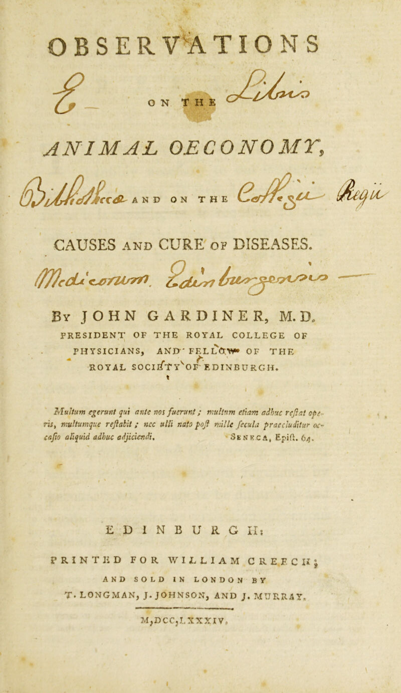 f ; . i„ OBSERVATIONS ANIMAL OECONOMY, \ CAUSES and CURE of DISEASES. iflJccLi '<Lnmsm By JOHN GARDINER, M. D, PRESIDENT OF THE ROYAL COLLEGE OF PHYSICIANS, AND' FELLOW* OF THE * ROYAL SOCIlfTYVOP EDINBURGH. » Mulium egerunt gut ante ms fuerunt; multnm etiam adhttc reflat ope ris, nrultumque reflalit ; ncc ulli nato pofl mi lie fecula praecluditur ae- eaflo aliguid adhuc adjiciendi, Seneca, Epift. 64. EDINBURG II; PRINTED FOR WILLIAM CREFCUj % AND SOLD IN LONDON BY T. LONGMAN, J. JOHNSON, AND J. MURRAY. M;DCCjLXXXIV, /