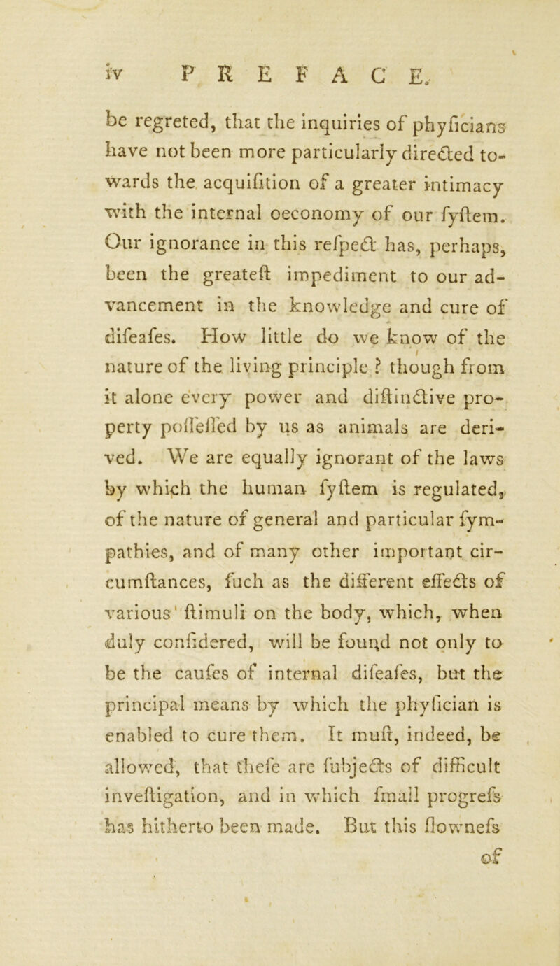 \ be regreted, that the inquiries of phyficians have not been more particularly direded to- wards the acquifition of a greater intimacy with the internal oeconomy of our fyftem. Our ignorance in this refped has, perhaps, been the greateft impediment to our ad- vancement in the knowledge and cure of difeafes. How little do we know of the i nature of the living principle ? though from it alone every power and diftindive pro- perty pofl'efled by us as animals are deri- ved. We are equally ignorant of the laws by wdiich the human fyftem is regulated, of the nature of general and particular fym- pathies, and of many other important cir- cumftances, fuch as the different effeds of various' ftimuli on the body, which, when duly confidered, will be found not only to • be the caufcs of internal difeafes, but the principal means by which the phyfician is enabled to cure them. It muft, indeed, be i allowed, that thefe are fubjeds of difficult inveftigation, and in which fmail progrefs has hitherto been made. But this ftovrnefs • . of 4