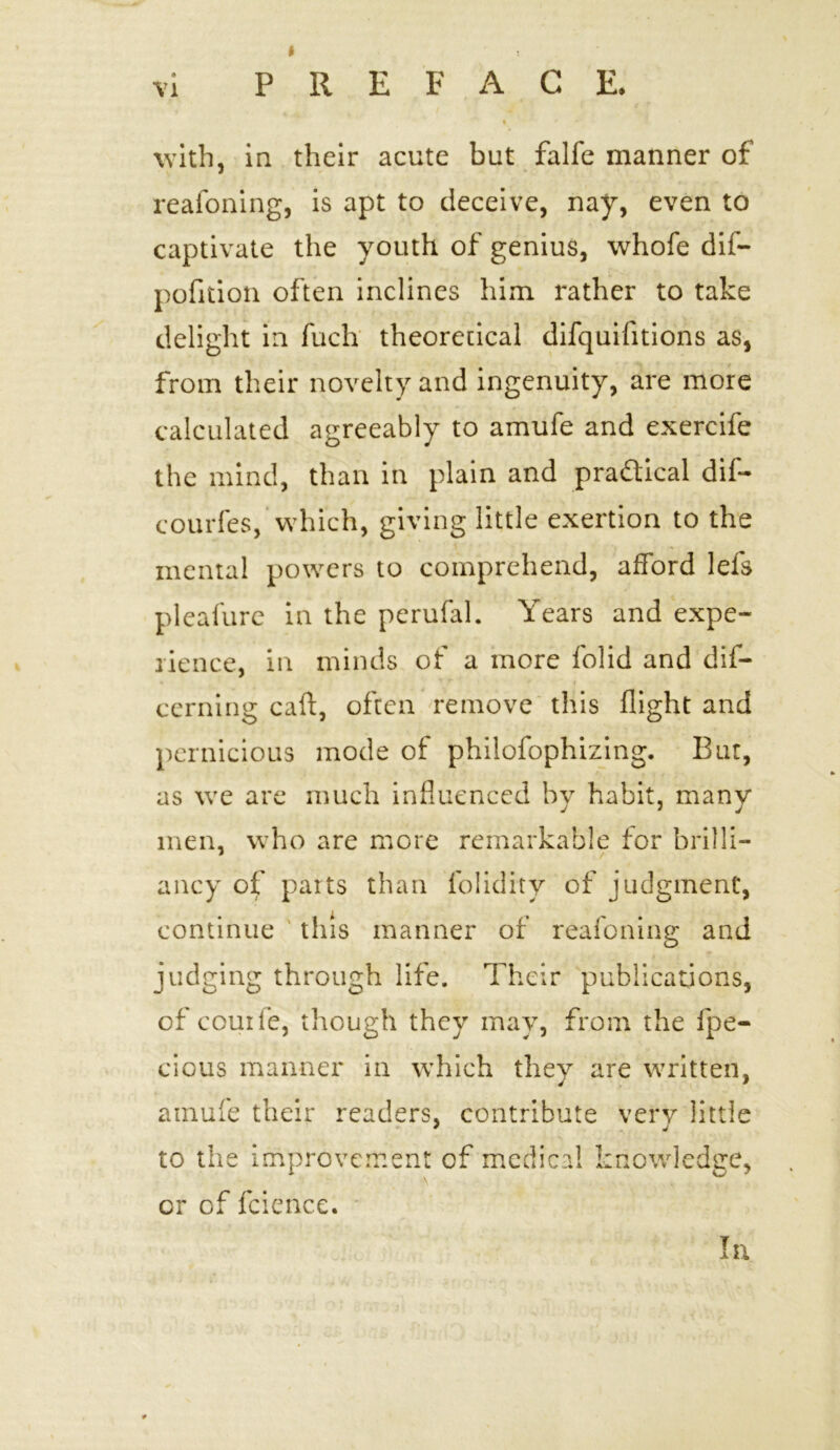 with, in their acute but falfe manner of reafoning, is apt to deceive, nay, even to captivate the youth of genius, whofe dif- pofition often inclines him rather to take delight in fuch theoretical difquifitions as, from their novelty and ingenuity, are more calculated agreeably to amufe and exercife the mind, than in plain and practical dif- courfes, which, giving little exertion to the mental powers to comprehend, afford lels pleafure in the perufal. Years and expe- rience, in minds of a more folid and dif- cerning caff, often remove this flight and pernicious mode of philofophizing. But, as we are much influenced by habit, many men, who are more remarkable for brilli- ancy of parts than folidity of judgment, continue this manner of reafoning and judging through life. Their publications, of couife, though they may, from the fpe- cious manner in which they are written, amufe their readers, contribute very little to the improvement of medical knowledge, or of fcicnce. In