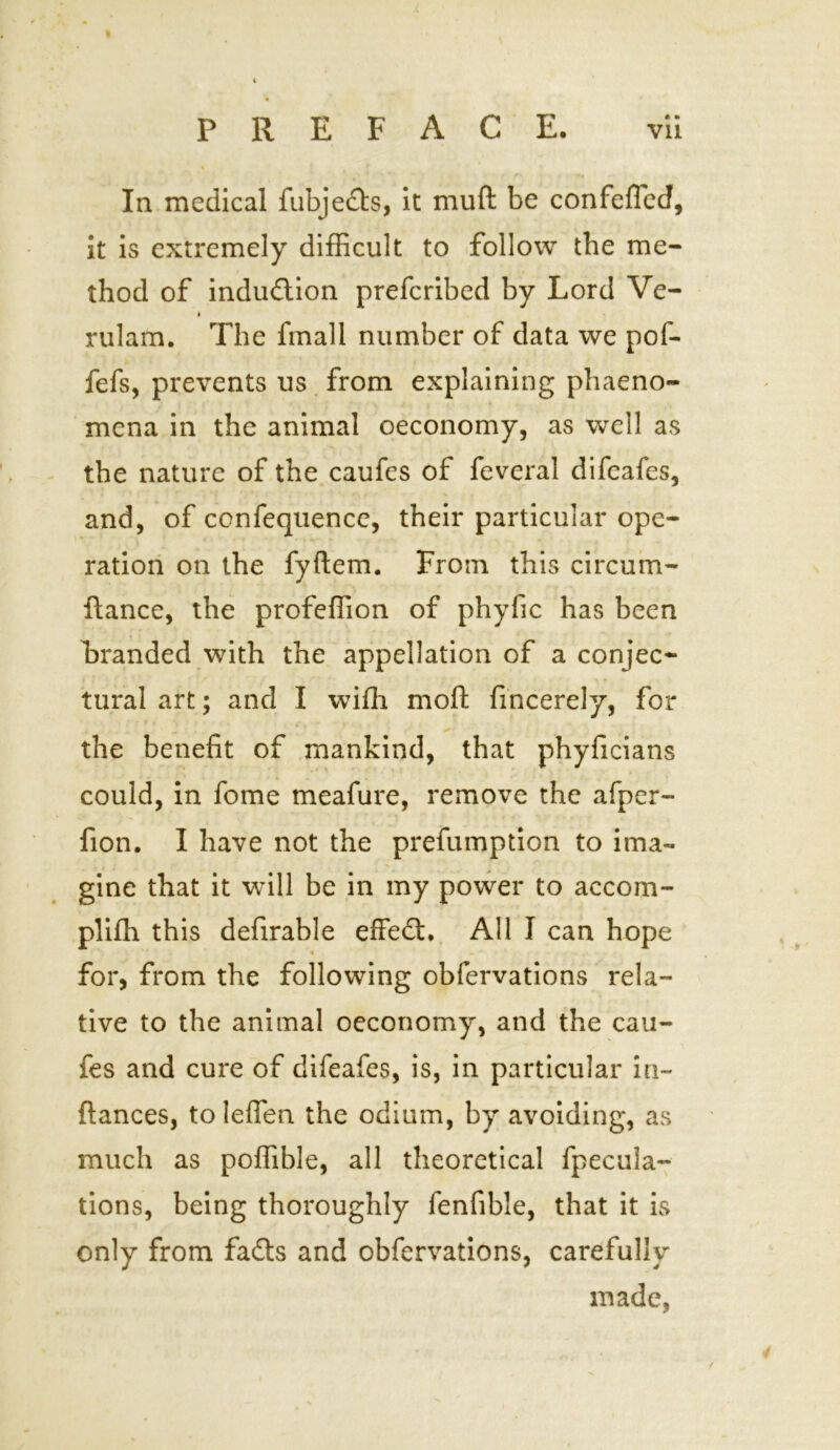 J. PREFACE. vii In medical fubjefts, it muft be confefled, it is extremely difficult to follow the me- thod of induction prefcribed by Lord Ve- t rulam. The fmall number of data we pof- fefs, prevents us from explaining phaeno- mena in the animal oeconomy, as well as the nature of the caufes of feveral difcafes, and, of confequence, their particular ope- ration on the fyftem. From this circum- ftance, the profeffion of phyfic has been branded with the appellation of a conjee*- tural art; and I wiffi moft fincerely, for , * the benefit of mankind, that phyficians could, in fome meafure, remove the afper- fion. I have not the prefumption to ima- gine that it will be in my power to accom- plifh this defirable effect. All I can hope 4 for, from the following obfervations rela- tive to the animal oeconomy, and the cau- fes and cure of difeafes, is, in particular in- fiances, toleflen the odium, by avoiding, as much as poffible, all theoretical fpecula- tions, being thoroughly fenfible, that it is only from fafts and obfervations, carefully made,
