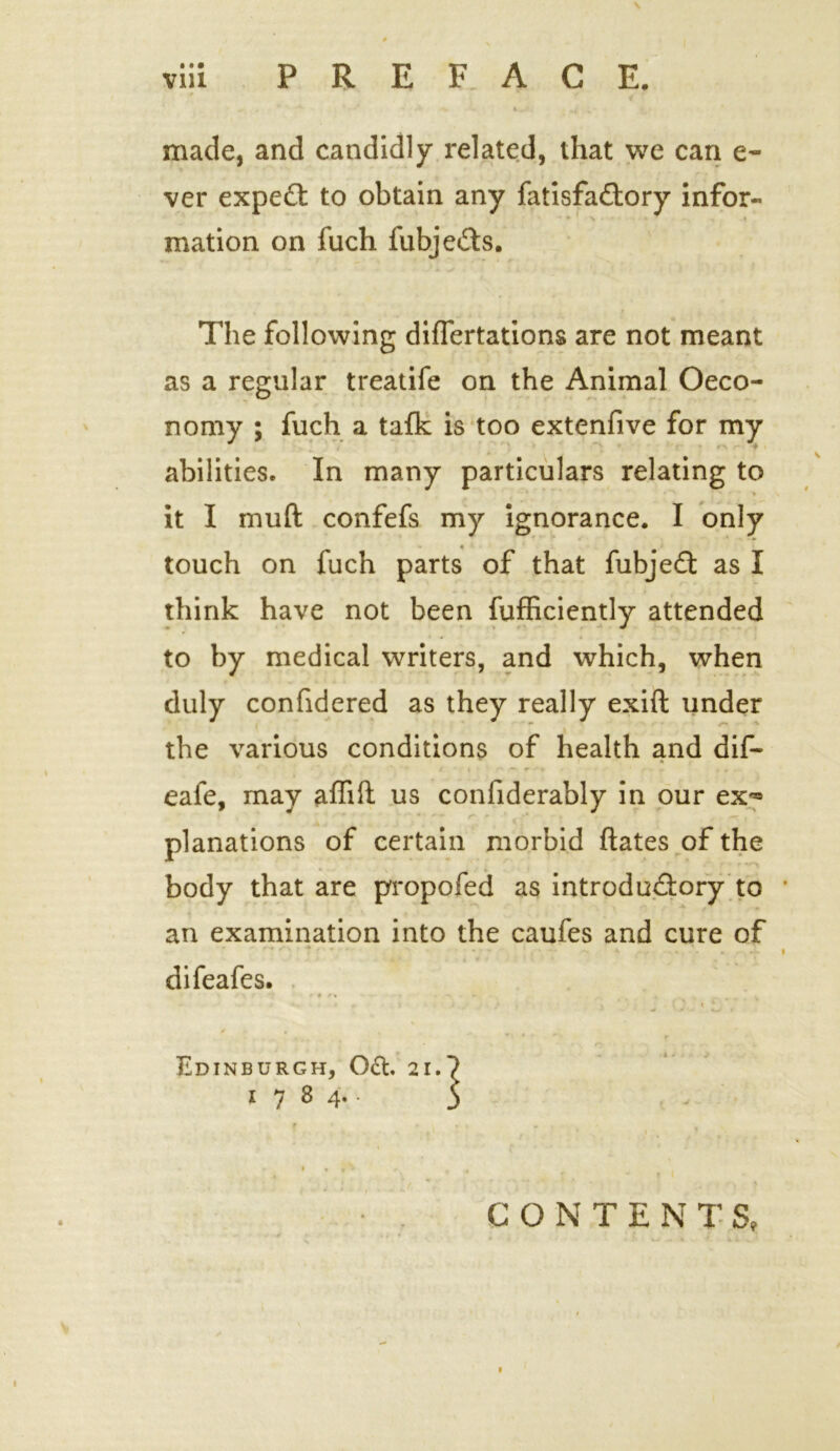 made, and candidly related, that we can e- ver expect to obtain any fatisfaCtory infor- mation on fuch fubjefts. The following difTertations are not meant as a regular treatife on the Animal Oeco- o nomy ; fuch a tafk is too extenfive for my » abilities. In many particulars relating to *^ ■' ' i it I mud confefs my ignorance. I only touch on fuch parts of that fubjeCt as I think have not been fufficiently attended to by medical writers, and which, when duly confidered as they really exift under the various conditions of health and dif- eafe, may affift us confiderably in our ex*® planations of certain morbid ftates of the body that are propofed as introductory to an examination into the caufes and cure of ' * ' • • • - • - .. A ... . . difeafes. \ e > r r * r % . v- < \ * Edinburgh, 0£t. 21.^ 1784.- 5 . r % . t . • , • v \ » • r' • , . . , f * f I CONTENTS,