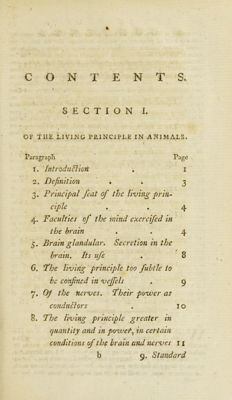 % CONTENTS. » *. : i - ■ • f -1 SECTION I. i P OF THE LIVING PP.1NC1PLE IN ANIMALS. 4 Paragraph Page A 1. Introduction « I 2. Definition • ; 3 3. Principal feat of the living prin- ciple . . 4 4. Faculties of the mind exercifed in the brain . . 4 5. Brain glandular. Secretion in the * brain. Its ufe . 8 6. The living principle too fubtle to be confined in vejfels . 9 7. Of the nerves. Their povuer as conductors . I o 8. The living principle greater in quantity and in povuef, m certain conditions of the brain and nerves 11