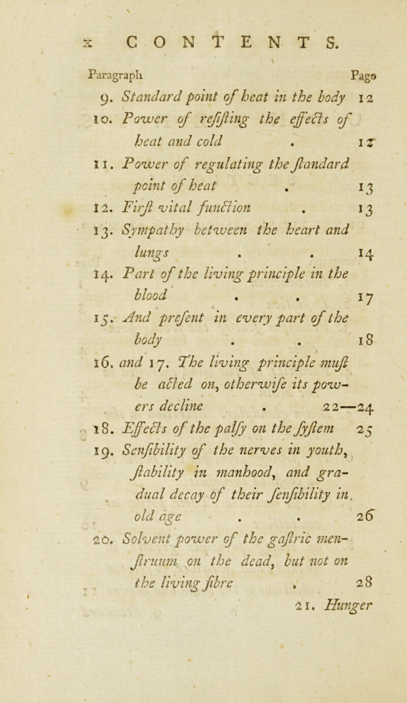 * Paragraph Pago 9. Standard point of heat in the body 12 10. Power of refif ing the effects of heat and cold . 1 z 11. Power of regulating the Jlandard point of heat . r 13 12. Firff vital function . 13 13. Sympathy between the heart and lungs . . 14 14. Part of the living principle in the blood . . 17 » , * - - • • 15. And prefent in every part of the body . . 18 . i 16. and 17. The living principle muft be afted on, otherwife its pow- ers decline . 22—24 . . * . 18. Effects of the palfy on the fyfem 25 19. Senfibility of the nerves in youth, f ability in manhood, dual decay of their fenfibility in, old age ' . 26 20. Solvent power of the gafric men- frnum on the dead, to not on the living fibre k 28 21. Hunger