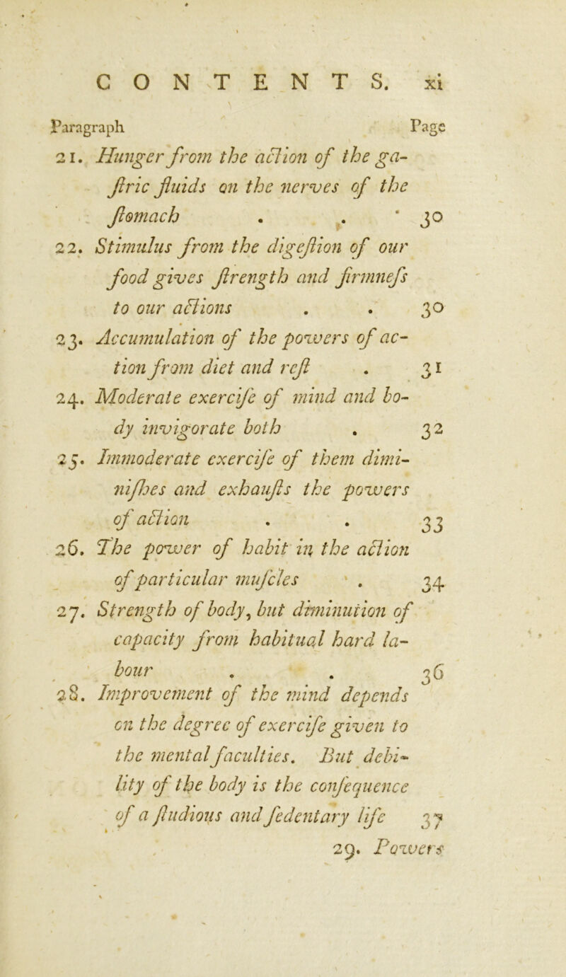 Paragraph Page 21. Hunger from the action of the ga- ftric fuids on the nerves of the fomach . . '3° 22. Stimulus from the digefion of our food gives frength and firmnefs to our aft ions . . 30 ♦ 23. Accumulation of the powers of ac- tion from diet and ref . 31 24. Moderate exerefe of mind and bo- dy invigorate both . 32 25. Immoderate exercife of them dimi- ni foes and exhaufs the powers oj altiGii . . 33 26. 1he power of habit in, the action of particular mufcles . 34 27. Strength of body, but dhninuiion of capacity from habitual hard la- bour . . 36 28. Improvement of the mind depends on the degree oj exercife given to the mental faculties. But debi- lity oj the body is the conjequence of a jludious and fedentary lij'e 29. Pozvets