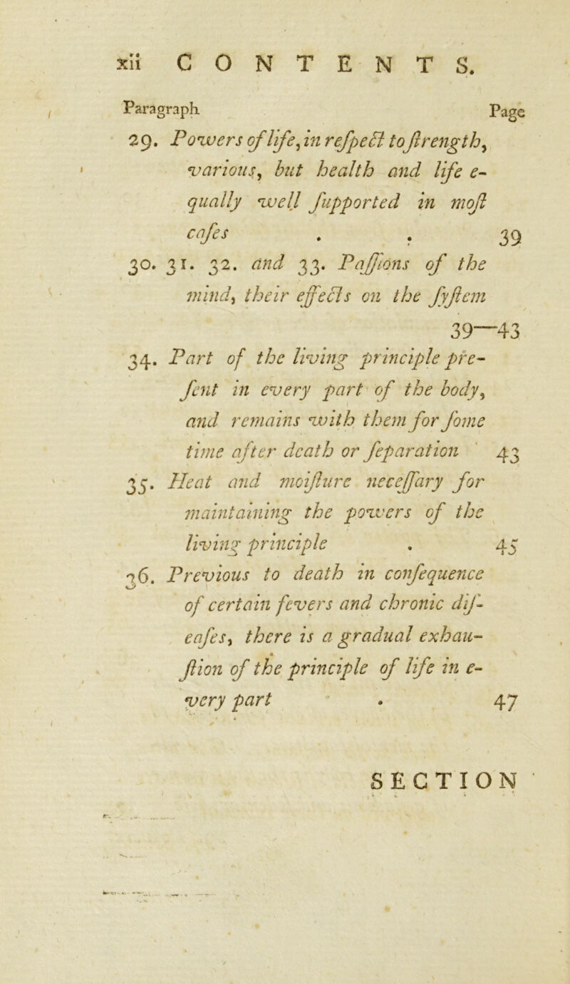 Paragraph Page 29. Powers of life, in refpedl toftrength, various, but health and life e- qually well Jupported in mojl cafes . . 39 3°. 31. 32. and 33. Pafjions of the mind, their effecls on the fyftem 39 43 34. Part of the living principle pre- fent in every part of the body, and remains with them for fome time after death or feparation 43 35. Heat and moifture neceffary for maintaining the powers of the living principle . 45 26 Previous to death in confequence of certain fevers and chronic dif- eafes, is a gradual exhau- 4. f ion of the principle of life in e- very part * . 47 SECTION 'H W I * ‘ * 1 /