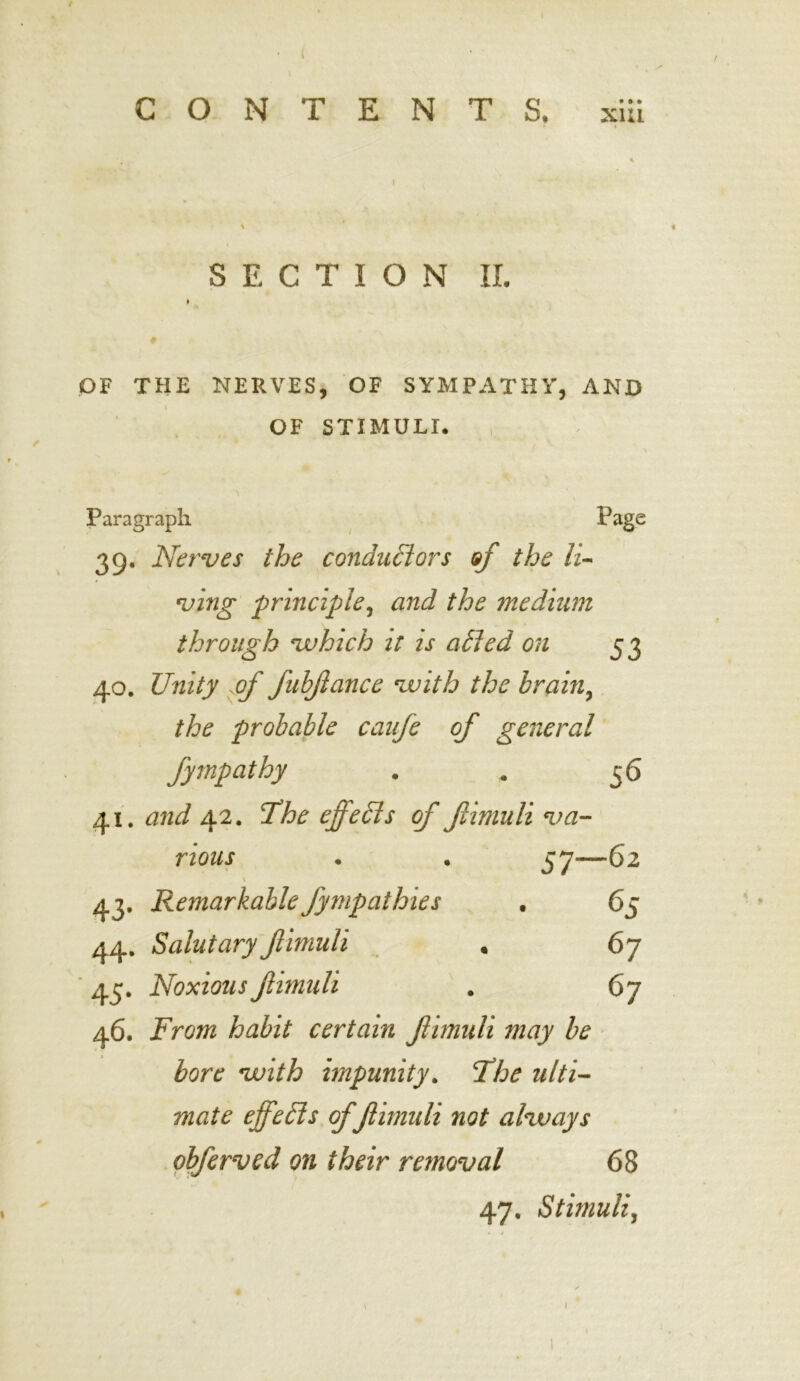 SECTION II. OF THE NERVES, OF SYMPATHY, AND I OF STIMULI. Paragraph Page 39. Nerves the conductors of the li- ving principle^ and the medium through which it is aCled on 53 40. Unity pf fuhjlance with the brain, the probable canfe of general fympathy . * 5 6 41. and 42. The effeds of fimuli va- rious 57—62 \ 43. Remarkable fympathies . 65 44. Salutaryfimuli . 67 45. Noxious fimuli . 67 46. From habit certain f imuli may be bore with impunity. The ulti- mate effeCis offimuli not always obferved on their removal 68 47. Stimuli, 1