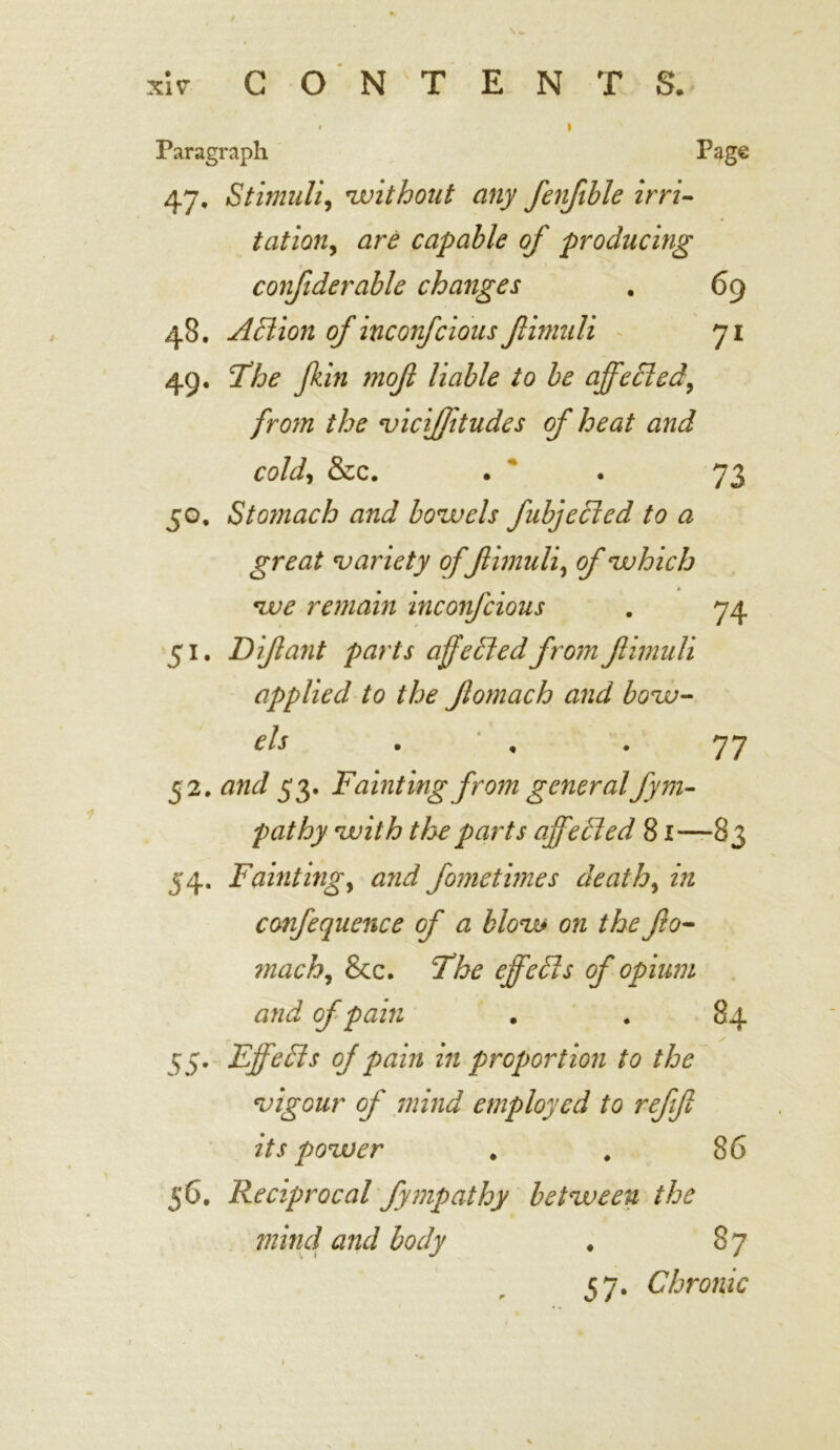 \ W XIV CONTENTS. Paragraph Page 47. Stimuli, without any fenfible irri- tation, are capable of producing confiderable changes . 69 48. AFtion of incorfcious Jlimuli 71 49. I3he fkin mofi liable to be affected, fro?n the vicijjitudes of heat and cold, &c. . . 73 50. Stomach and bowels fubjeFted to a great variety offlimuli, of which we remain inconfcious . 74 51. D if ant parts affelded from fimuli applied to the Jlomach and bow- els . , 77 52. and 53. Fainting from generalfym- pathy with the parts ajfelled 81—83 54. Fainting, and fomethnes death, in confequence of a blow on thefio- mach, &c. The effecls of opium and of pain . . 84 55. FjfeFts of pain in proportion to the vigour of mind employed to refft its power * . 86 56. Reciprocal fympathy between the mind and body . 8 7 37. Chronic