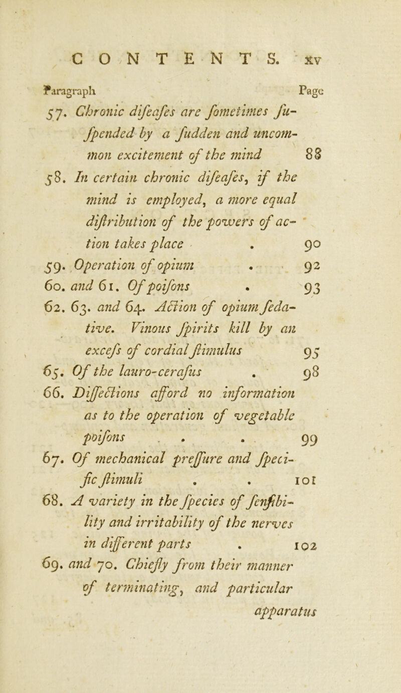 Paragraph Page 57. Chronic difeafes are fometlines fu- fpended by a fudden and uncom- mon excitement of the mind 88 58. In certain chronic difeafes, if the mind is employed, <3 more equal dijlrihution of the powers of ac- tion takes place ■ . 90 59. Operation of opium . 92 60. and 6i. Of poifons • 93 62. 63. and 64. Action of opium feda- tive. Vinous fpirits kill by an excefs of cordialftimulus 95 65. 0/* the lauro-cerafus . 98 66. DiffeHions afford no information as to the operation of 'vegetable poifons . . 99 67 .Of mechanical preffure and fpeci- fieftimuli , . iol 68. 'variety in the fpecies of fenfibi- lity and irritability of the nerves in different parts . 102 69. and 70. Chiefly from their manner of terminatingy and particular apparatus