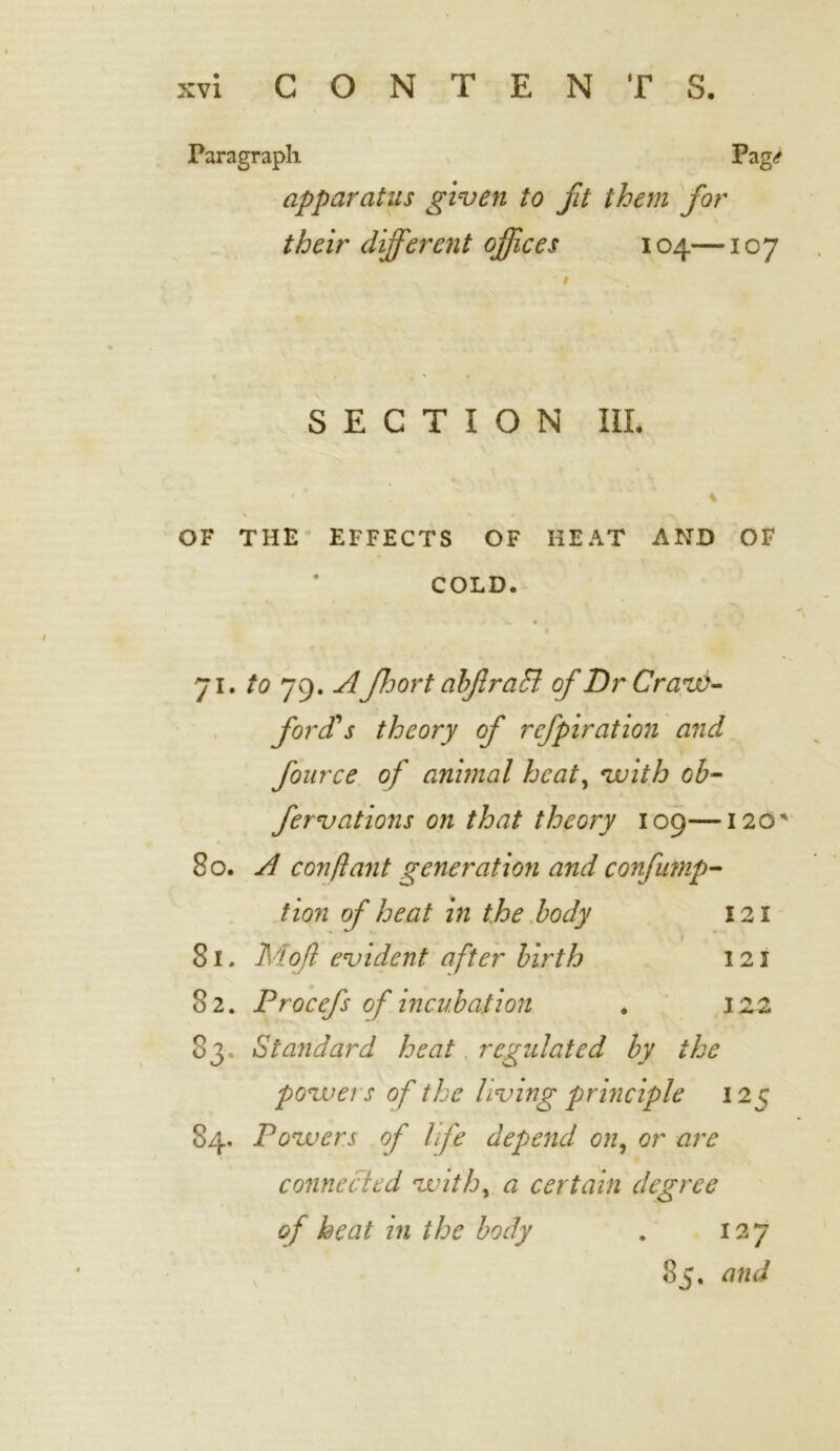 Paragraph v Pag^ apparatus given to fit them for their different offices 104—107 SECTION III. • * , v ' '. ’ * * i OF THE EFFECTS OF HEAT AND OF COLD. 71. to 79* floor t abflraffi of Dr Crave- ford's theory of refpiration and fource of animal heat, with ob- fervations on that theory log—120* 80. A con ft ant generation and confutnp- tion of heat in the body 121 81. Moft evident after birth 121 82. Procefs of incubation . 122 83. Standard heat regulated by the power s of the living principle 125 84. Powers of life depend on, or are connected with, a certain degree of heat in the body . 127 85. and