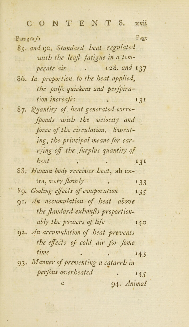 Paragraph Page 85. and 90. Standard heat regulated nvith the leajl fatigue in a tern- pedate air . 128. and 137 86. In proportion to the heat applied, the pulfe quickens and perfpira- tion increafes . 131 87. Quantity of heat generated corre- fponds 'with the velocity and force of the circulation. eat- ing, the principal means for car- rying off the furplus quantity of heat . . 131 88. Human body receives heat, ab ex- tra, very flovoly . 133 89., Cooling effects of evaporation 135 91. An accumulation of heat above the Jlandard exhaufis proportion- ally the powers of life 140 92. An accumulation of heat prevents the effects of cold air for fome time . . 143 93. Manner of preventing a catarrh in perfons overheated . 143* c 94. Animal