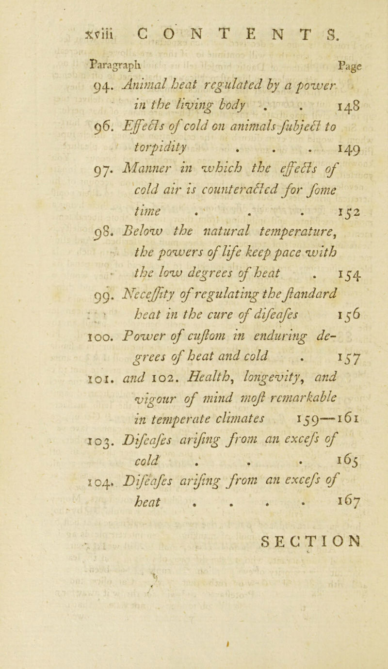 Paragraph Page 94. Animal heat regulated by a power in the living body . . 148 96. Effects of cold on animals fabject to torpidity . . .149 97. Manner in which the effects of cold air is counteracted for feme time . ' . . 152 08. Below the natural temperature, the powers of life keep pace with the low degrees of heat . 154 99. Neceffty of regulating the fandard heat in the cure of difeafes 156 100. Power of cuffom in enduring de- grees of heat and cold . 157 101. and 102. Health, longevity, and vigour of mind mof remarkable in temperate climates 159—161 103. Difeafes arifing from an excefs of cold ; . . 165 heat . . . * 167 SECTION *