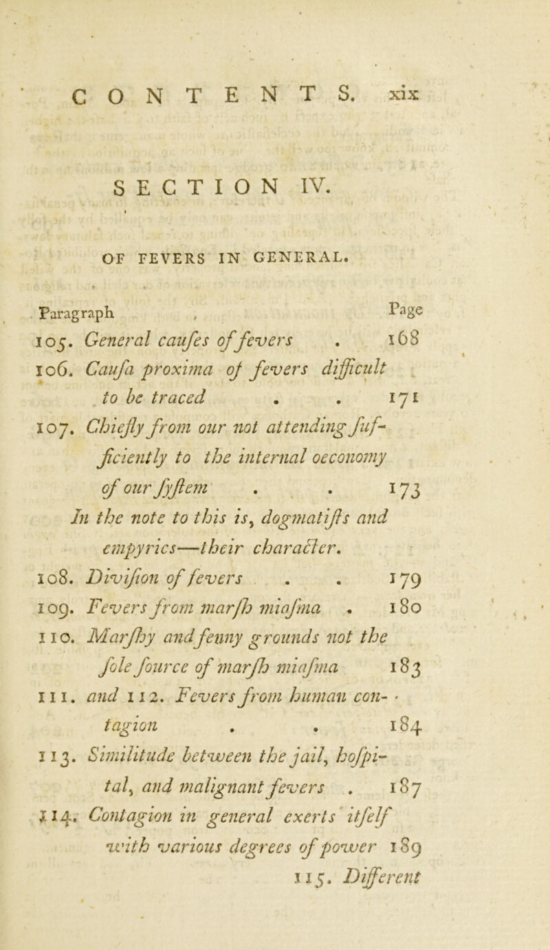 SECTION IV. .. . ■ ' } • - <*■ \ I OF FEVERS IN GENERAL. * « Paragraph , VagQ 105. General caufes of fevers . 168 106. Caufa proxima oj fevers difficult to be traced . . 171 107. Chiefly from our not attending fuf ficiently to the internal oeconomy of our fyjlem . . 173 In the note to this isy dogmatifs and empyrics—their character. 108. Divifton of fevers . . 179 109. Fevers from mar)h miafma . 180 110. Marfhy andfenny grounds not the foie fource of mar'ffj miafma 183 hi. and 112. Fevers from human con- • tagion . . 184 113. Similitude between the jaif hofpi- taf and malignant fevers . 187 £14. Contagion in general exerts itfelf with various degrees of power 189 115. Different