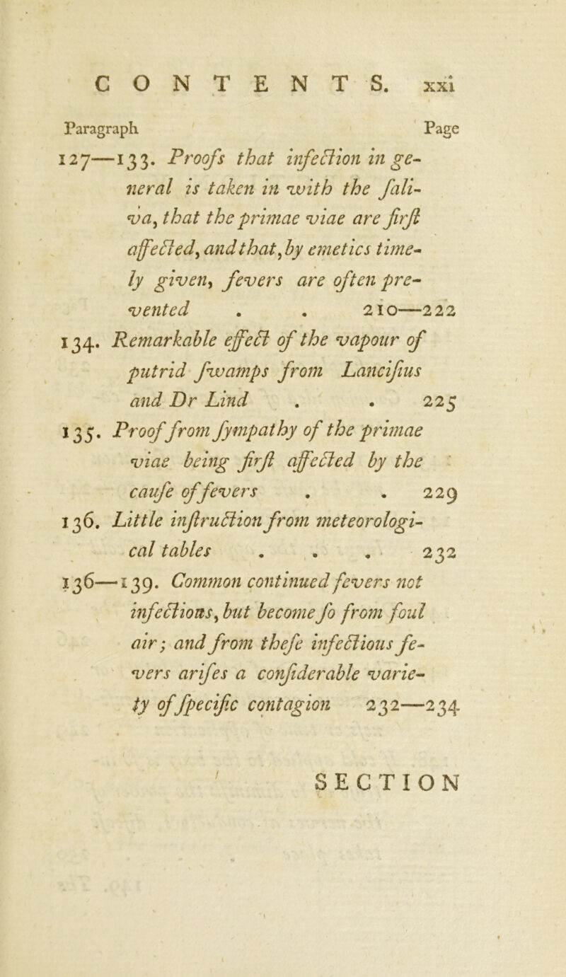 Paragraph Page 127—133. Proofs that infection in ge- neral is taken in with the fali- va, that the primae viae are firft affected, and that ,by emetics t ime- ly given, fevers are often pre- vented . . 210—222 134. Remarkable effect of the vapour of putrid fwamps from Lancifius and Dr Lind . . 225 135. Proof from fympathy of the primae viae being firf affected by the caufe of fevers . . 229 136. Little inf rudion from meteorologi- cal tables ... 232 13 6—139. Common continued fevers not infections, but become fo from foul air; and from thefe infectious fe- vers arifes a confiderable varie- ty of fpecifc contagion 232—234 SECTION 1