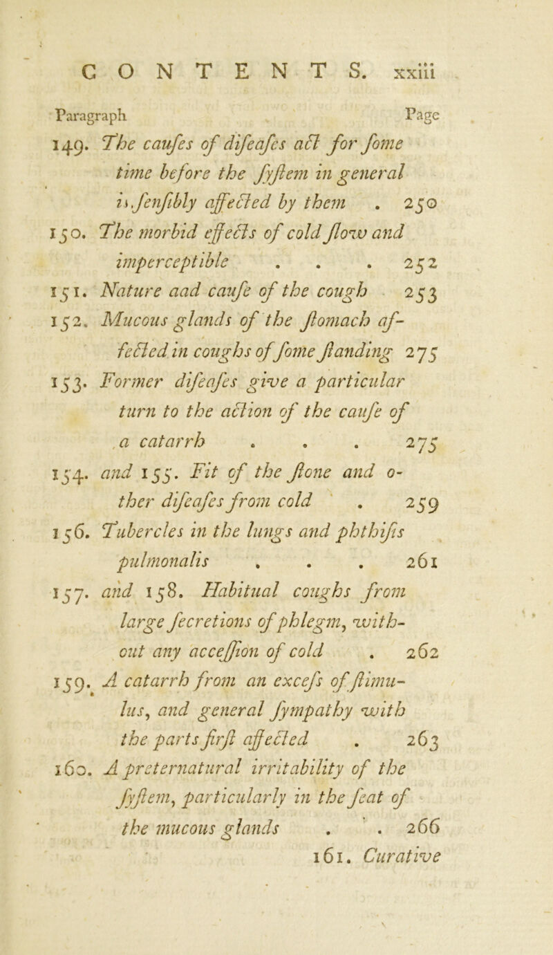 • t * Paragraph Page 149. 77oe caufes of difeafcs aft for fame time before the fyfem in general is fenfibly ajfefted by them . 250 150. The morbid effects of cold flow and imperceptible . . .252 151. Nature aad caufe of the cough 253 152. Mucous glands of the fomach aj- » - . * fefted in coughs offome funding 2 75 153. Former difeafcs give a particular turn to the action of the caufe of , a catarrh . » . 2 75 154. and 153. Fit of the fone and 0- ther difeafcs from cold # 259 1 ;6. Tubercles in the lungs and phthifs pulmonalis . . . 261 157. and 158. Habitual coughs from large fecretions of phlegm, with- out any acceffion of cold . 262 1 J9» A catarrh from an excefs of ftiirni- lus, and general fympathy with the partsfirfi off efted . 263 160. Ai preternatural irritability of the fyfem, particularly in the feat of the mucous glands . . 266 161. Curative