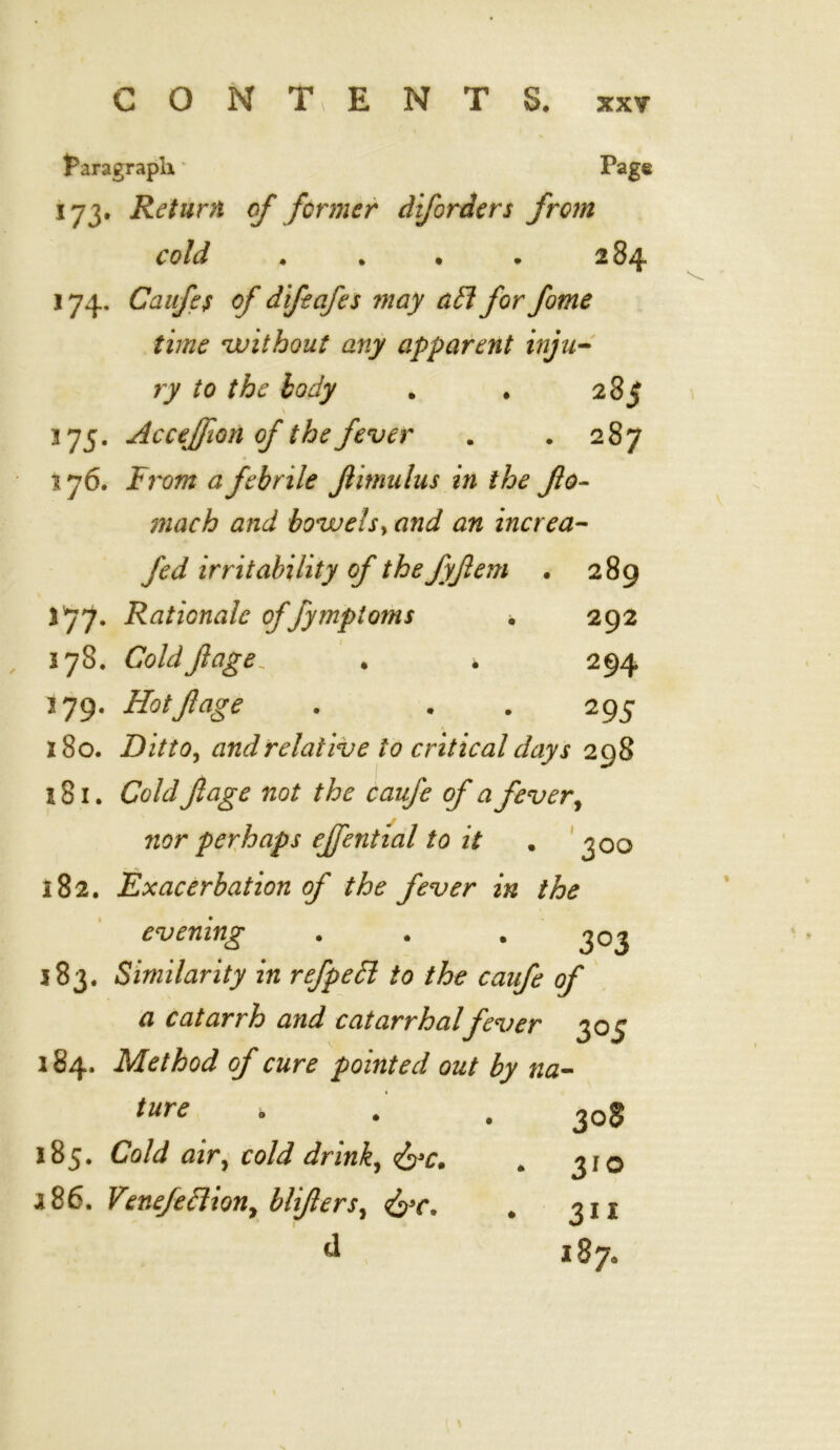 faragrapli * Page 173. Return of former diforders from cold . . . . 284 174. Caufes of difeafes may aft for fome time without any apparent inju- ry to the body . . 285 375. Acceffion of the fever . . 287 176. From a febrile Jlimulus in the fo- mach and bowels, and an increa- fed irritability of the fyftem • 289 377. Rationale offymploms . 292 178. Coldf age, . * 294 379. Hotftage . . . 295 180. Ditto, and relative to critical days 298 3 81. Cold fage not the caufe of a fever, nor perhaps effential to it . 300 182. Exacerbation of the fever in the evening . . . 303 383. Similarity in refpeft to the caufe of a catarrh and catarrhalfever 305 184. Method of cure pointed out by na- ture , . 30S 185. Cold air, cold drink, . 310 a86. Venefeftion, blifers^ fac. # 3ix d 187,